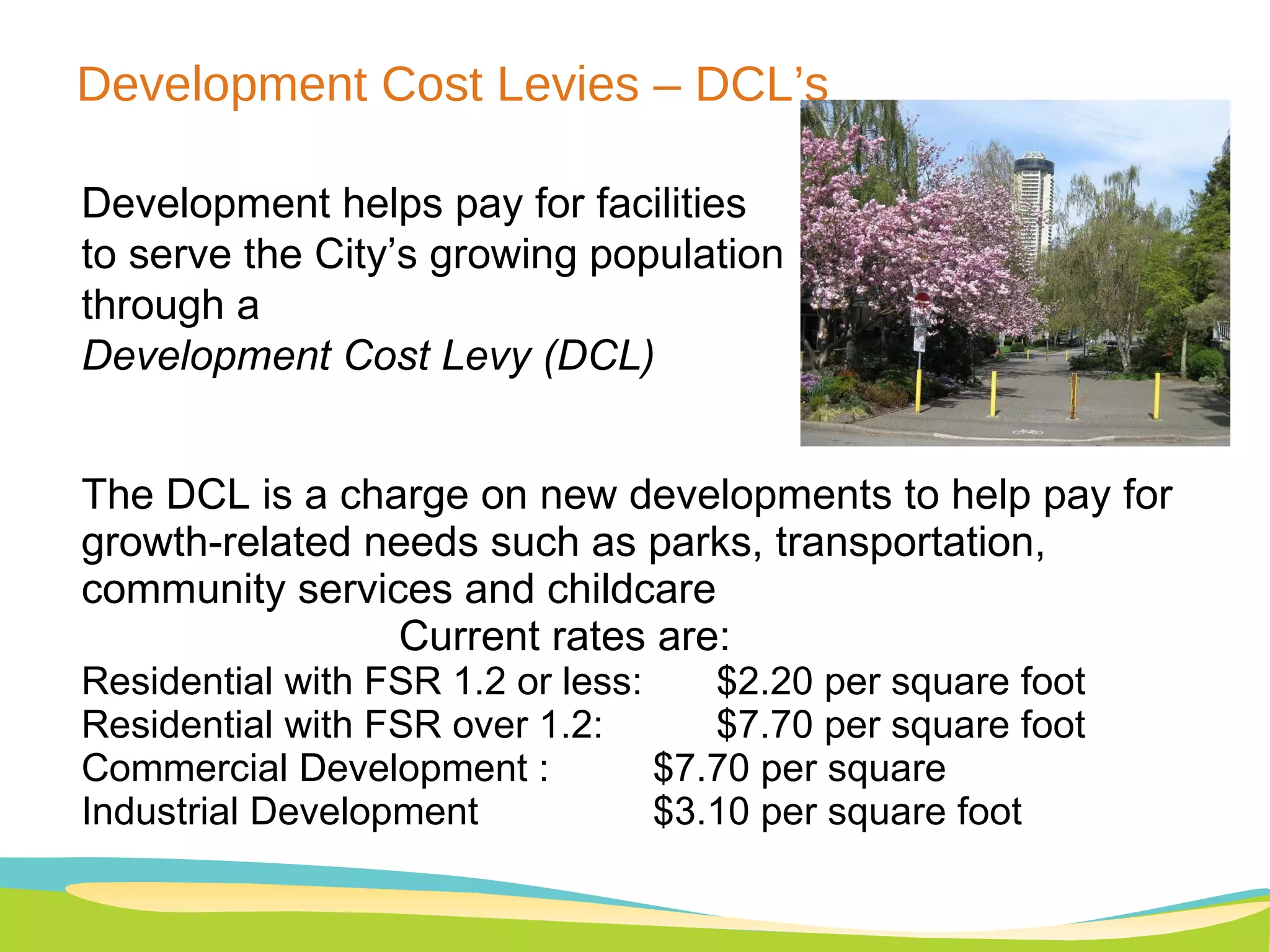 Development Cost Levies – DCL’s Development helps pay for facilities to serve the City’s growing population through a  Development Cost Levy (DCL) The DCL is a charge on new developments to help pay for growth-related needs such as parks, transportation, community services and childcare Current rates are:  Residential with FSR 1.2 or less:  $2.20 per square foot Residential with FSR over 1.2:  $7.70 per square foot  Commercial Development :  $7.70 per square Industrial Development  $3.10 per square foot 