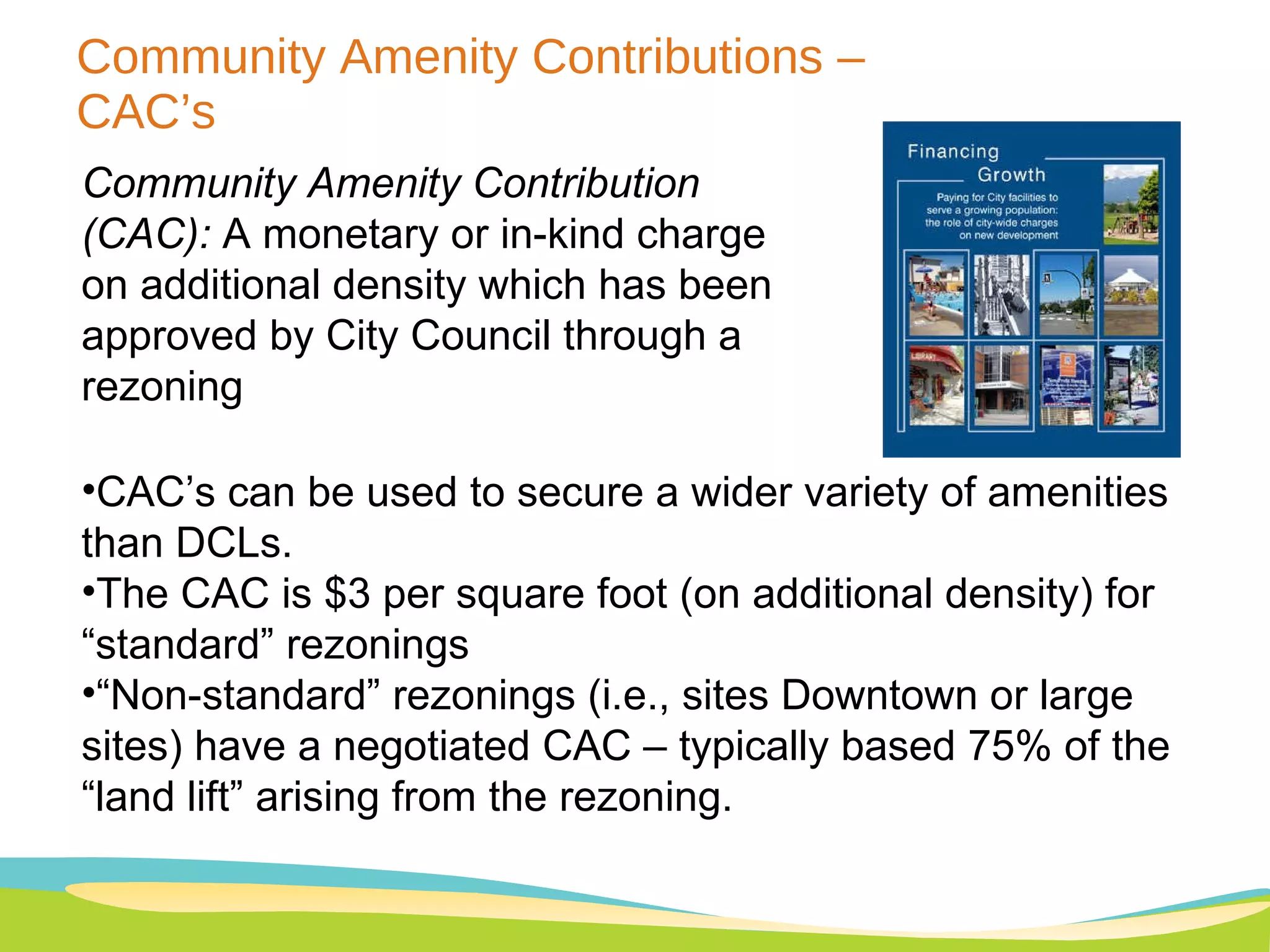 Community Amenity Contributions – CAC’s Community Amenity Contribution (CAC):  A monetary or in-kind charge on additional density which has been approved by City Council through a rezoning CAC’s can be used to secure a wider variety of amenities than DCLs.  The CAC is $3 per square foot (on additional density) for “standard” rezonings  “ Non-standard” rezonings (i.e., sites Downtown or large sites) have a negotiated CAC – typically based 75% of the “land lift” arising from the rezoning. 