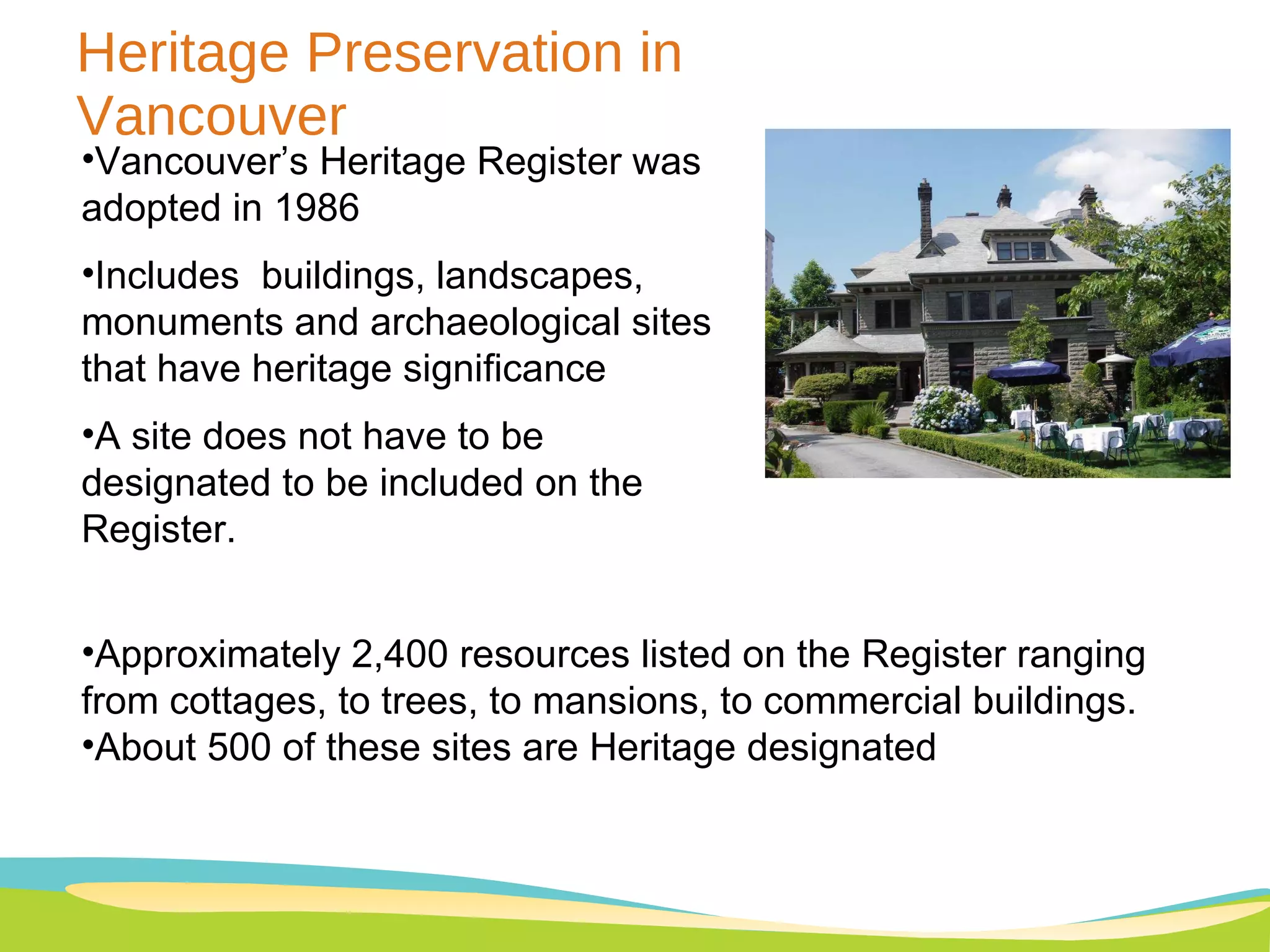 Heritage Preservation in Vancouver Vancouver’s Heritage Register was adopted in 1986 Includes  buildings, landscapes, monuments and archaeological sites that have heritage significance A site does not have to be designated to be included on the Register.  Approximately 2,400 resources listed on the Register ranging from cottages, to trees, to mansions, to commercial buildings. About 500 of these sites are Heritage designated 