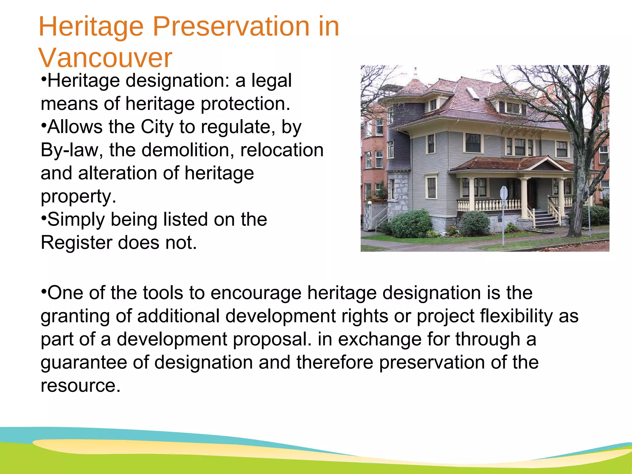 Heritage Preservation in Vancouver Heritage designation: a legal means of heritage protection. Allows the City to regulate, by By-law, the demolition, relocation and alteration of heritage property.  Simply being listed on the Register does not. One of the tools to encourage heritage designation is the granting of additional development rights or project flexibility as part of a development proposal. in exchange for through a guarantee of designation and therefore preservation of the resource. 