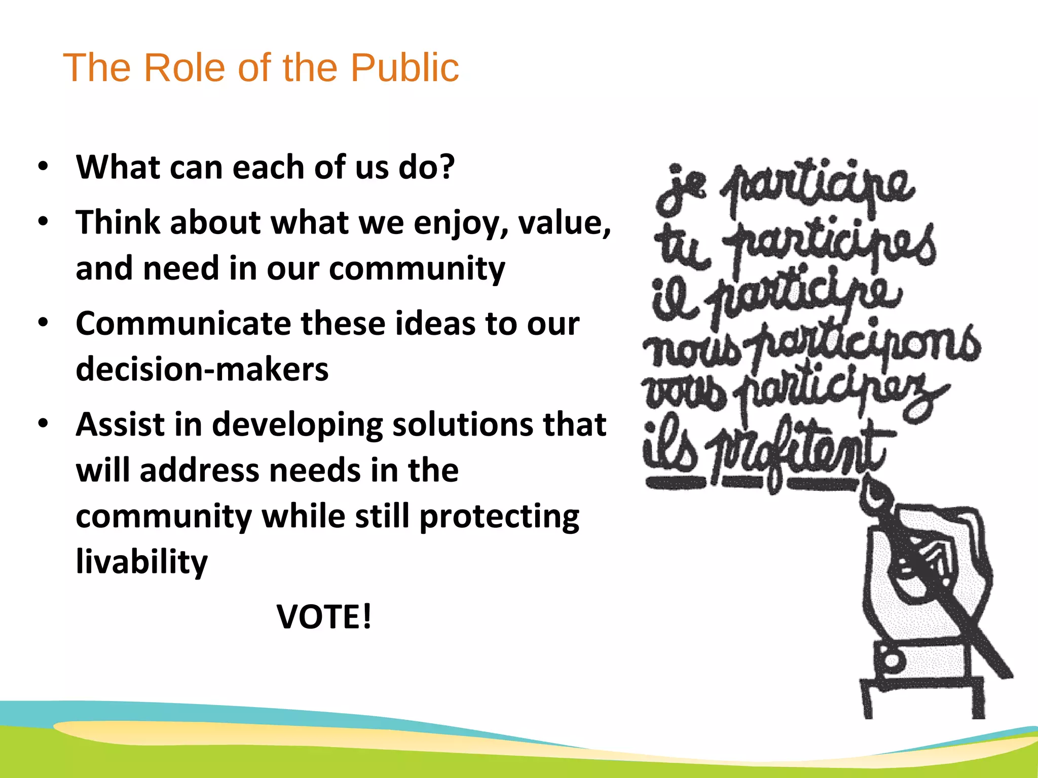 The Role of the Public What can each of us do? Think about what we enjoy, value, and need in our community Communicate these ideas to our decision-makers Assist in developing solutions that will address needs in the community while still protecting  livability  VOTE! 