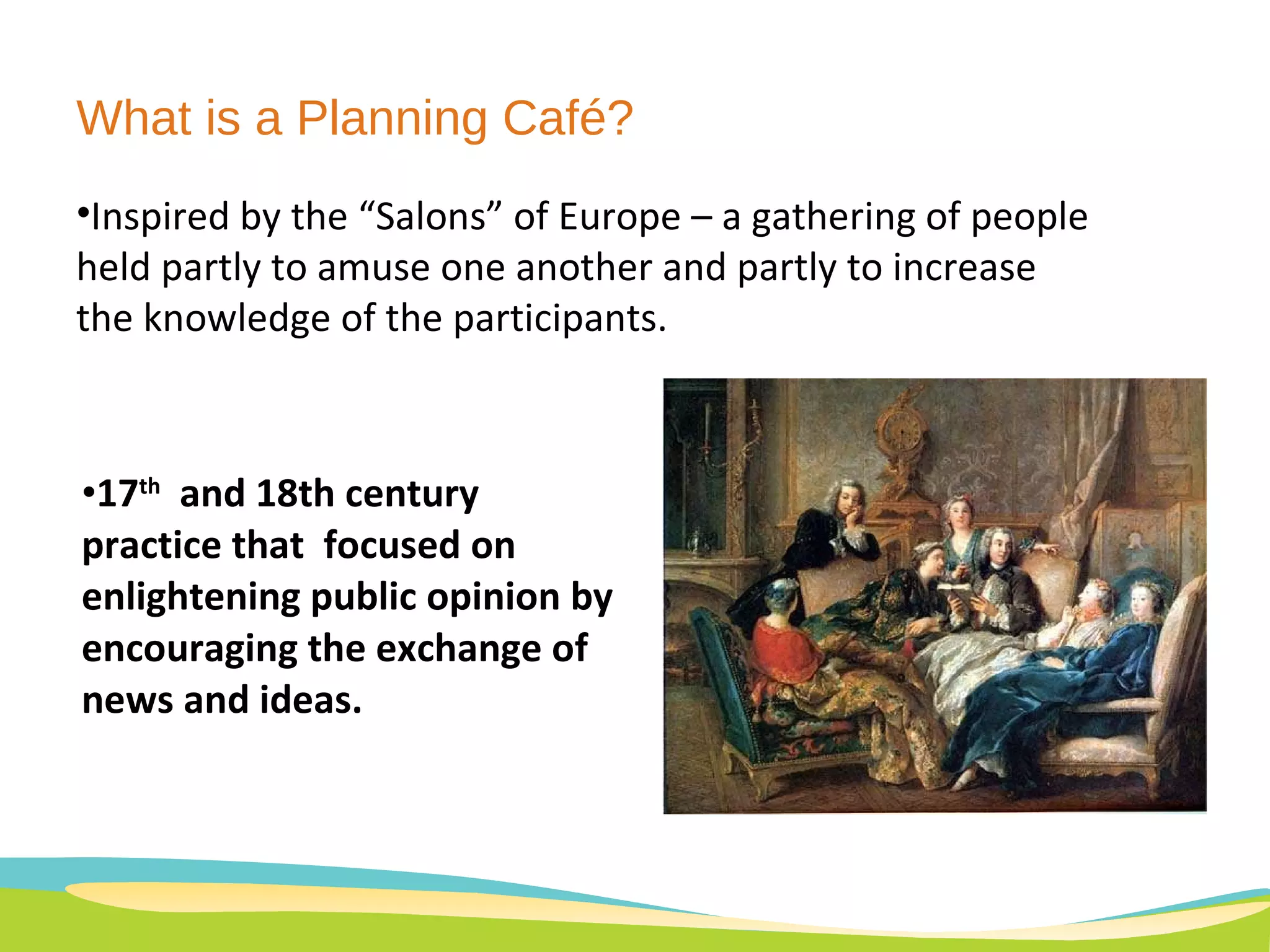 What is a Planning Café? 17 th   and 18th century practice that  focused on enlightening public opinion by encouraging the exchange of news and ideas. Inspired by the “Salons” of Europe – a gathering of people held partly to amuse one another and partly to increase the knowledge of the participants.  