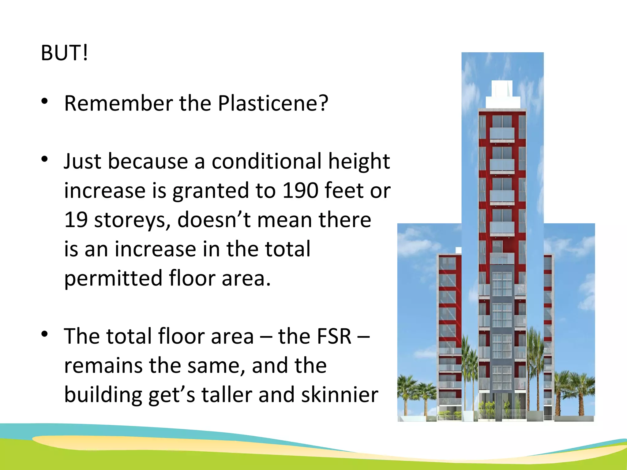 BUT! Remember the Plasticene? Just because a conditional height increase is granted to 190 feet or 19 storeys, doesn’t mean there is an increase in the total permitted floor area.  The total floor area – the FSR – remains the same, and the building get’s taller and skinnier 