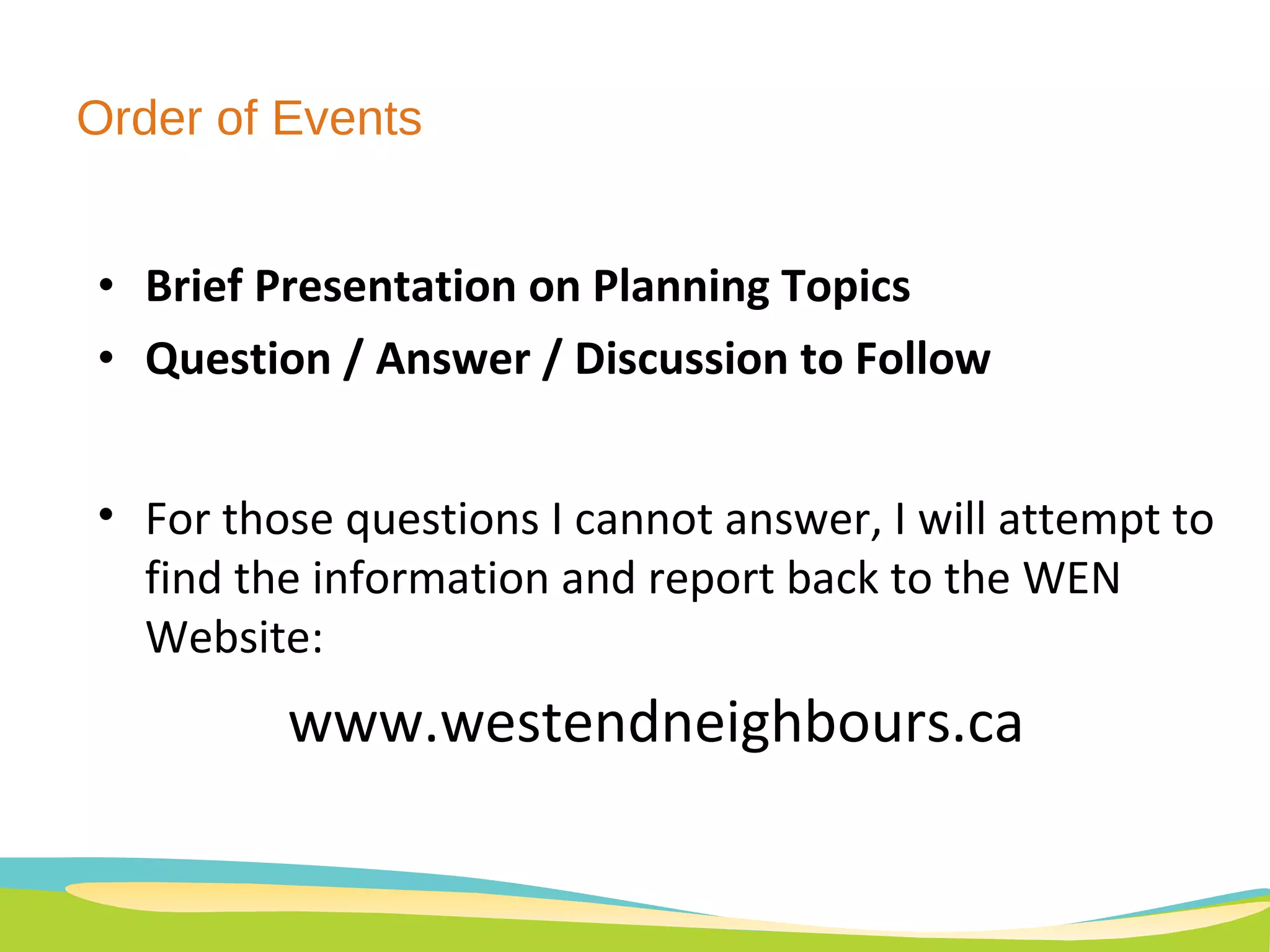Order of Events Brief Presentation on Planning Topics Question / Answer / Discussion to Follow For those questions I cannot answer, I will attempt to find the information and report back to the WEN Website: www.westendneighbours.ca 