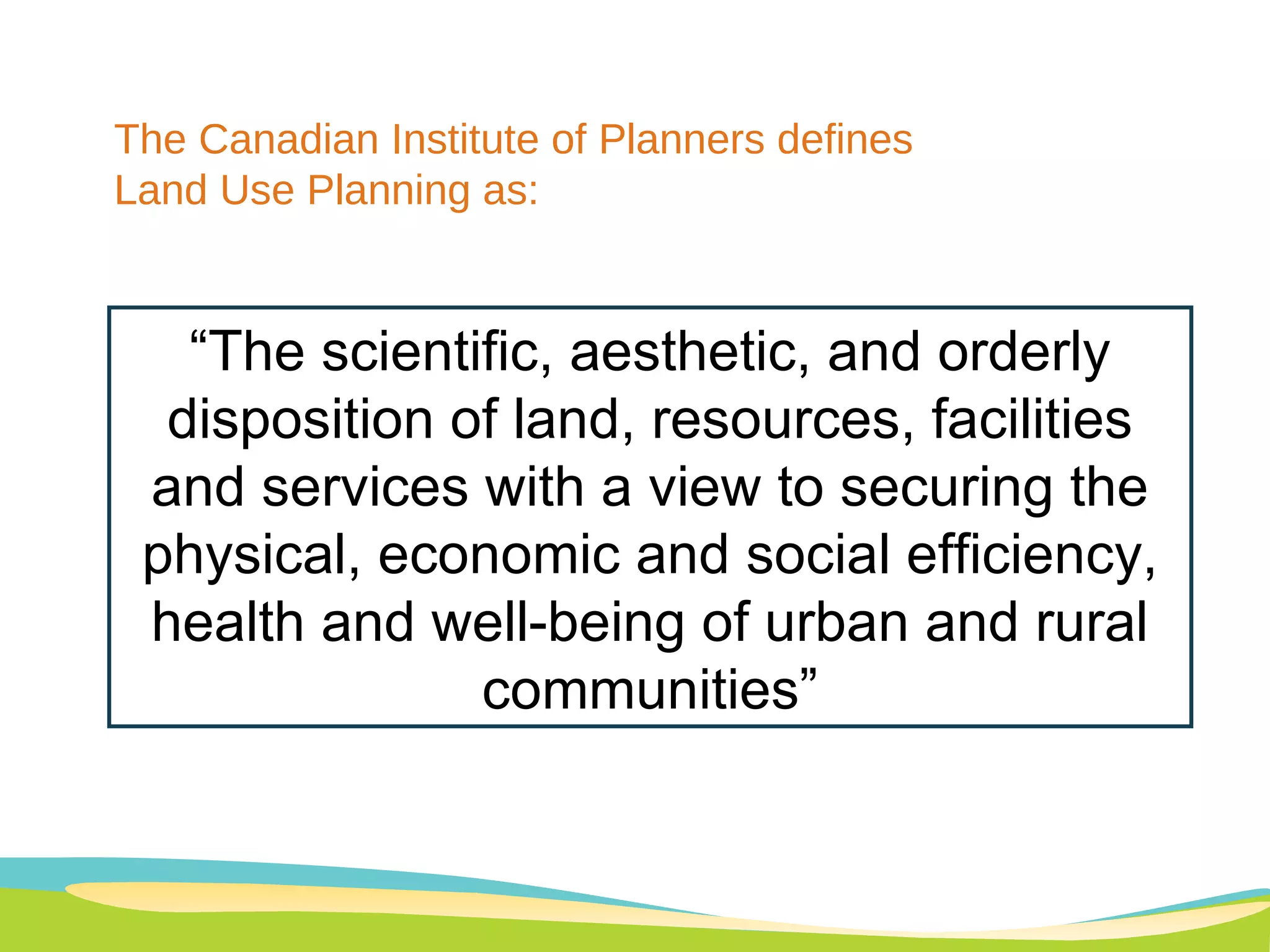 “ The scientific, aesthetic, and orderly disposition of land, resources, facilities and services with a view to securing the physical, economic and social efficiency, health and well-being of urban and rural communities” The Canadian Institute of Planners defines  Land Use Planning as: 