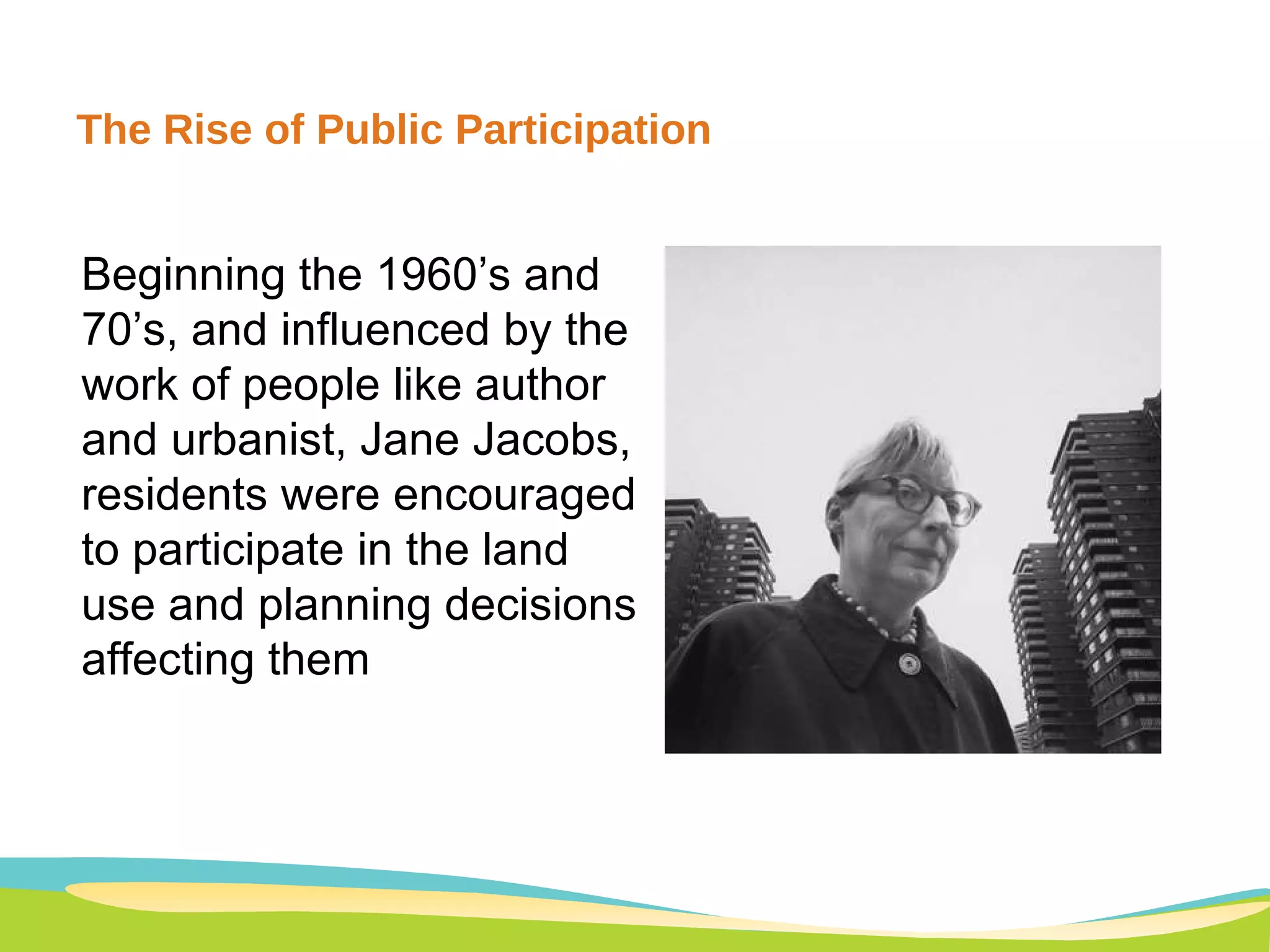 The Rise of Public Participation A typology of eight levels of participation may help in analysis of this confused issue. For illustrative purposes the eight types are arranged in a ladder pattern with each rung corresponding to the extent of citizens' power in deter-mining the end product. (See Figure 2.) Figure 2. Eight rungs on the ladder of citizen participation                                                                                                                                                                                       Beginning the 1960’s and 70’s, and influenced by the work of people like author and urbanist, Jane Jacobs, residents were encouraged to participate in the land use and planning decisions affecting them 