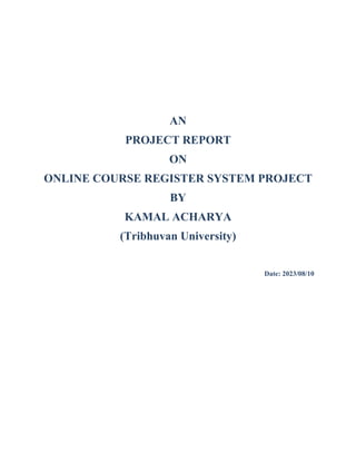 AN
PROJECT REPORT
ON
ONLINE COURSE REGISTER SYSTEM PROJECT
BY
KAMAL ACHARYA
(Tribhuvan University)
Date: 2023/08/10
 