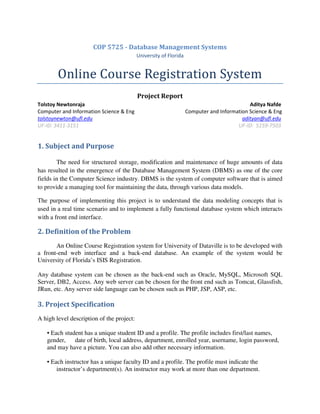 COP 5725 - Database Management Systems
University of Florida
Online Course Registration System
Project Report
Tolstoy Newtonraja Aditya Nafde
Computer and Information Science & Eng Computer and Information Science & Eng
tolstoynewton@ufl.edu adityan@ufl.edu
UF-ID: 3411-3151 UF-ID: 5159-7503
1. Subject and Purpose
The need for structured storage, modification and maintenance of huge amounts of data
has resulted in the emergence of the Database Management System (DBMS) as one of the core
fields in the Computer Science industry. DBMS is the system of computer software that is aimed
to provide a managing tool for maintaining the data, through various data models.
The purpose of implementing this project is to understand the data modeling concepts that is
used in a real time scenario and to implement a fully functional database system which interacts
with a front end interface.
2. Definition of the Problem
An Online Course Registration system for University of Dataville is to be developed with
a front-end web interface and a back-end database. An example of the system would be
University of Florida’s ISIS Registration.
Any database system can be chosen as the back-end such as Oracle, MySQL, Microsoft SQL
Server, DB2, Access. Any web server can be chosen for the front end such as Tomcat, Glassfish,
JRun, etc. Any server side language can be chosen such as PHP, JSP, ASP, etc.
3. Project Specification
A high level description of the project:
• Each student has a unique student ID and a profile. The profile includes first/last names,
gender, date of birth, local address, department, enrolled year, username, login password,
and may have a picture. You can also add other necessary information.
• Each instructor has a unique faculty ID and a profile. The profile must indicate the
instructor’s department(s). An instructor may work at more than one department.
 