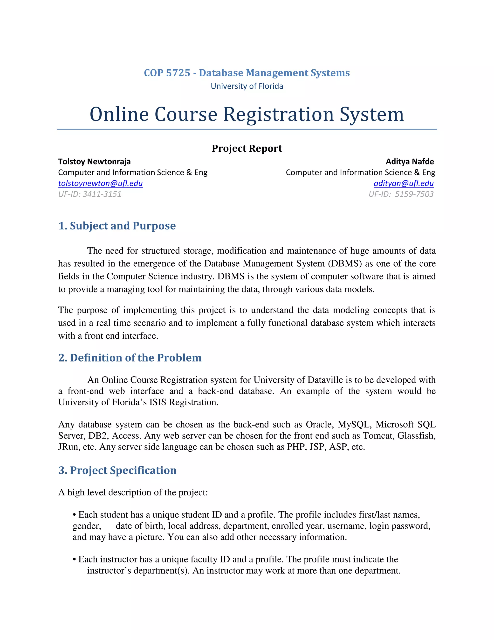 COP 5725 - Database Management Systems
University of Florida
Online Course Registration System
Project Report
Tolstoy Newtonraja Aditya Nafde
Computer and Information Science & Eng Computer and Information Science & Eng
tolstoynewton@ufl.edu adityan@ufl.edu
UF-ID: 3411-3151 UF-ID: 5159-7503
1. Subject and Purpose
The need for structured storage, modification and maintenance of huge amounts of data
has resulted in the emergence of the Database Management System (DBMS) as one of the core
fields in the Computer Science industry. DBMS is the system of computer software that is aimed
to provide a managing tool for maintaining the data, through various data models.
The purpose of implementing this project is to understand the data modeling concepts that is
used in a real time scenario and to implement a fully functional database system which interacts
with a front end interface.
2. Definition of the Problem
An Online Course Registration system for University of Dataville is to be developed with
a front-end web interface and a back-end database. An example of the system would be
University of Florida’s ISIS Registration.
Any database system can be chosen as the back-end such as Oracle, MySQL, Microsoft SQL
Server, DB2, Access. Any web server can be chosen for the front end such as Tomcat, Glassfish,
JRun, etc. Any server side language can be chosen such as PHP, JSP, ASP, etc.
3. Project Specification
A high level description of the project:
• Each student has a unique student ID and a profile. The profile includes first/last names,
gender, date of birth, local address, department, enrolled year, username, login password,
and may have a picture. You can also add other necessary information.
• Each instructor has a unique faculty ID and a profile. The profile must indicate the
instructor’s department(s). An instructor may work at more than one department.
 