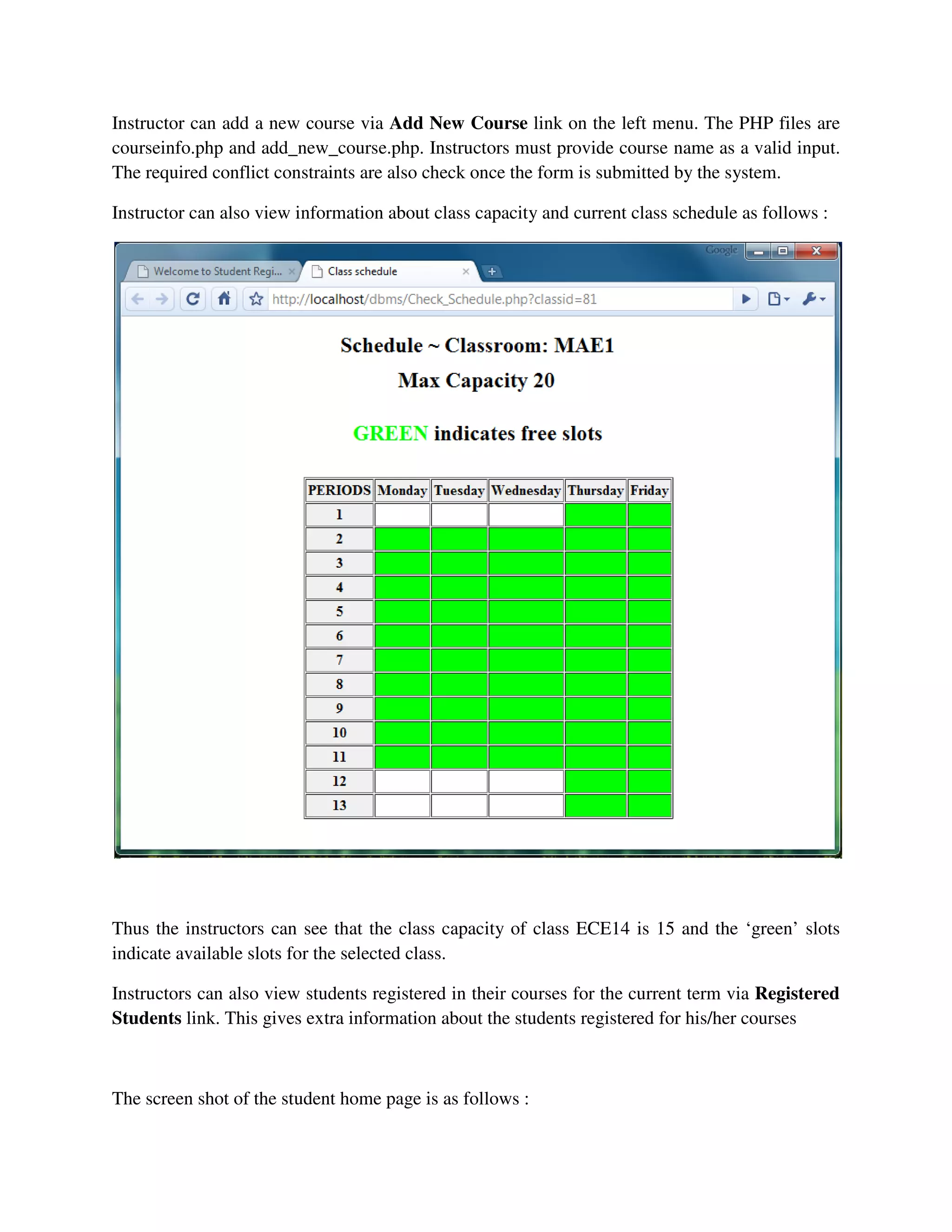 Instructor can add a new course via Add New Course link on the left menu. The PHP files are
courseinfo.php and add_new_course.php. Instructors must provide course name as a valid input.
The required conflict constraints are also check once the form is submitted by the system.
Instructor can also view information about class capacity and current class schedule as follows :
Thus the instructors can see that the class capacity of class ECE14 is 15 and the ‘green’ slots
indicate available slots for the selected class.
Instructors can also view students registered in their courses for the current term via Registered
Students link. This gives extra information about the students registered for his/her courses
The screen shot of the student home page is as follows :
 