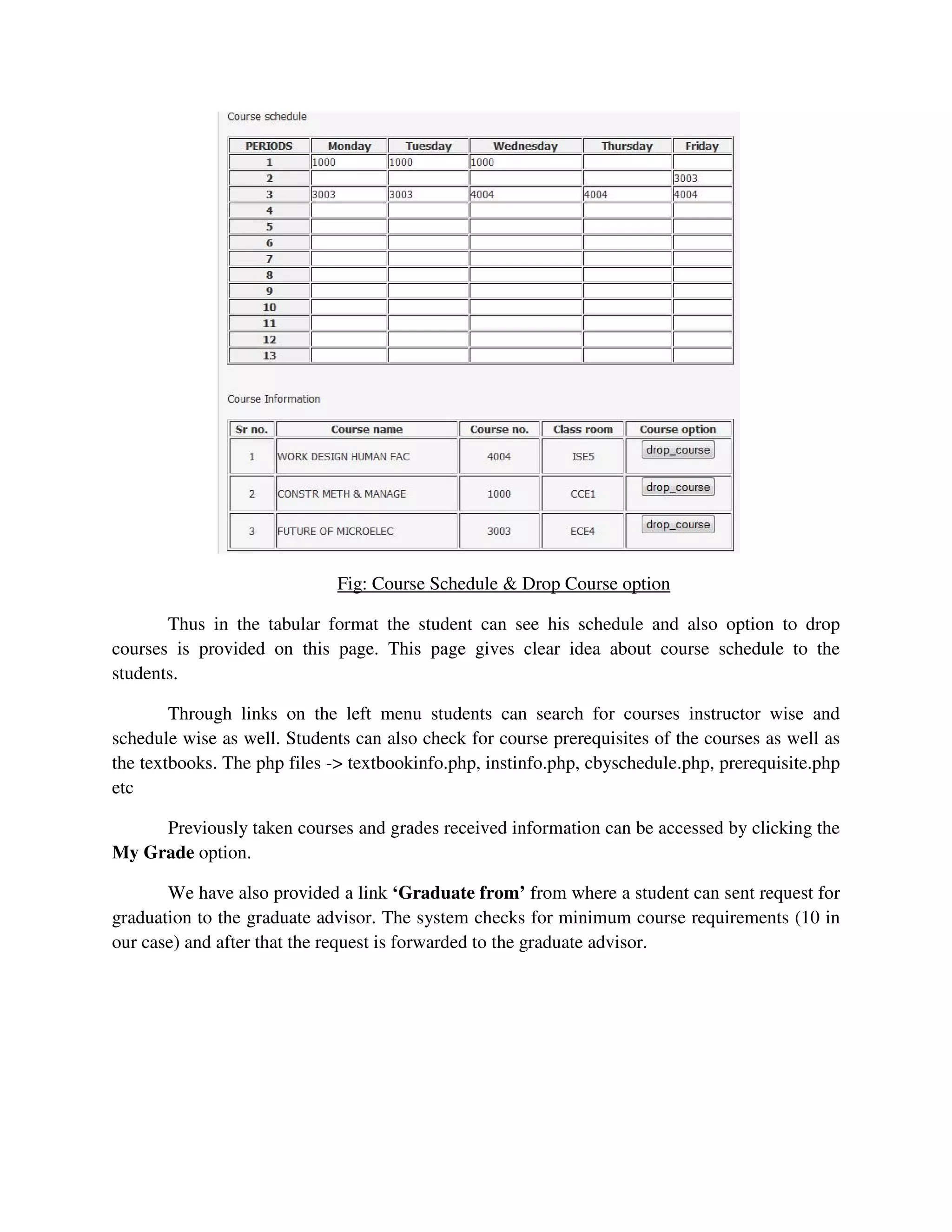 Fig: Course Schedule & Drop Course option
Thus in the tabular format the student can see his schedule and also option to drop
courses is provided on this page. This page gives clear idea about course schedule to the
students.
Through links on the left menu students can search for courses instructor wise and
schedule wise as well. Students can also check for course prerequisites of the courses as well as
the textbooks. The php files -> textbookinfo.php, instinfo.php, cbyschedule.php, prerequisite.php
etc
Previously taken courses and grades received information can be accessed by clicking the
My Grade option.
We have also provided a link ‘Graduate from’ from where a student can sent request for
graduation to the graduate advisor. The system checks for minimum course requirements (10 in
our case) and after that the request is forwarded to the graduate advisor.
 