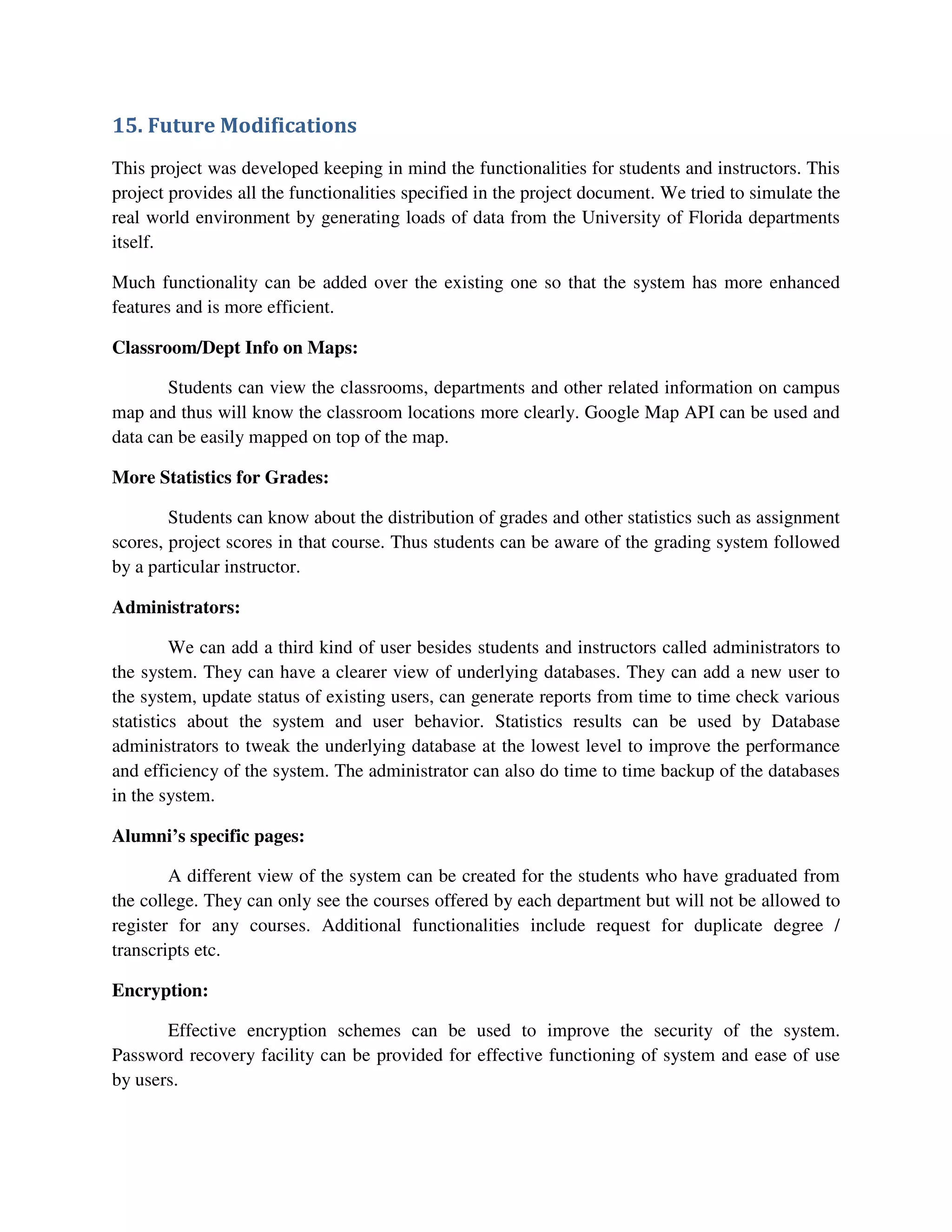 15. Future Modifications
This project was developed keeping in mind the functionalities for students and instructors. This
project provides all the functionalities specified in the project document. We tried to simulate the
real world environment by generating loads of data from the University of Florida departments
itself.
Much functionality can be added over the existing one so that the system has more enhanced
features and is more efficient.
Classroom/Dept Info on Maps:
Students can view the classrooms, departments and other related information on campus
map and thus will know the classroom locations more clearly. Google Map API can be used and
data can be easily mapped on top of the map.
More Statistics for Grades:
Students can know about the distribution of grades and other statistics such as assignment
scores, project scores in that course. Thus students can be aware of the grading system followed
by a particular instructor.
Administrators:
We can add a third kind of user besides students and instructors called administrators to
the system. They can have a clearer view of underlying databases. They can add a new user to
the system, update status of existing users, can generate reports from time to time check various
statistics about the system and user behavior. Statistics results can be used by Database
administrators to tweak the underlying database at the lowest level to improve the performance
and efficiency of the system. The administrator can also do time to time backup of the databases
in the system.
Alumni’s specific pages:
A different view of the system can be created for the students who have graduated from
the college. They can only see the courses offered by each department but will not be allowed to
register for any courses. Additional functionalities include request for duplicate degree /
transcripts etc.
Encryption:
Effective encryption schemes can be used to improve the security of the system.
Password recovery facility can be provided for effective functioning of system and ease of use
by users.
 