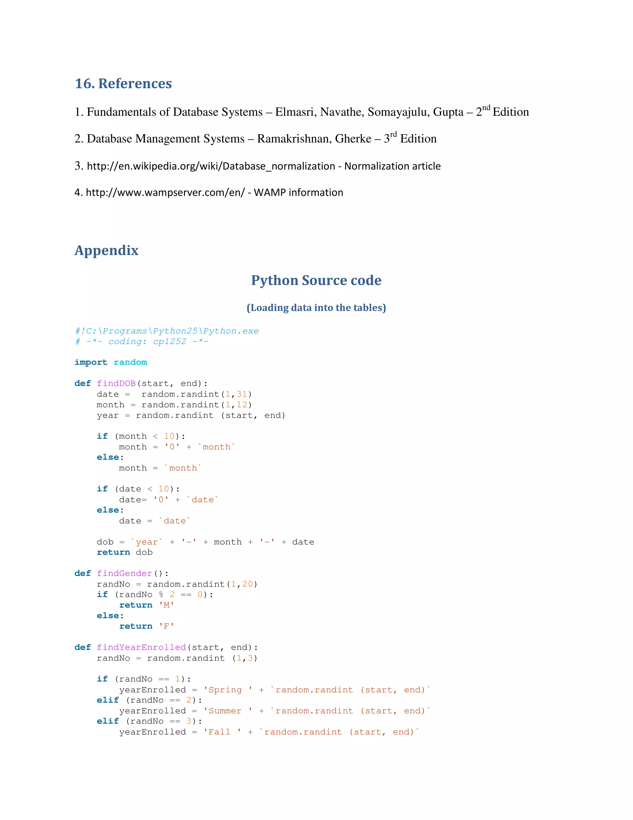 16. References
1. Fundamentals of Database Systems – Elmasri, Navathe, Somayajulu, Gupta – 2nd
Edition
2. Database Management Systems – Ramakrishnan, Gherke – 3rd
Edition
3. http://en.wikipedia.org/wiki/Database_normalization - Normalization article
4. http://www.wampserver.com/en/ - WAMP information
Appendix
Python Source code
(Loading data into the tables)
#!C:ProgramsPython25Python.exe
# -*- coding: cp1252 -*-
import random
def findDOB(start, end):
date = random.randint(1,31)
month = random.randint(1,12)
year = random.randint (start, end)
if (month < 10):
month = '0' + `month`
else:
month = `month`
if (date < 10):
date= '0' + `date`
else:
date = `date`
dob = `year` + '-' + month + '-' + date
return dob
def findGender():
randNo = random.randint(1,20)
if (randNo % 2 == 0):
return 'M'
else:
return 'F'
def findYearEnrolled(start, end):
randNo = random.randint (1,3)
if (randNo == 1):
yearEnrolled = 'Spring ' + `random.randint (start, end)`
elif (randNo == 2):
yearEnrolled = 'Summer ' + `random.randint (start, end)`
elif (randNo == 3):
yearEnrolled = 'Fall ' + `random.randint (start, end)`
 