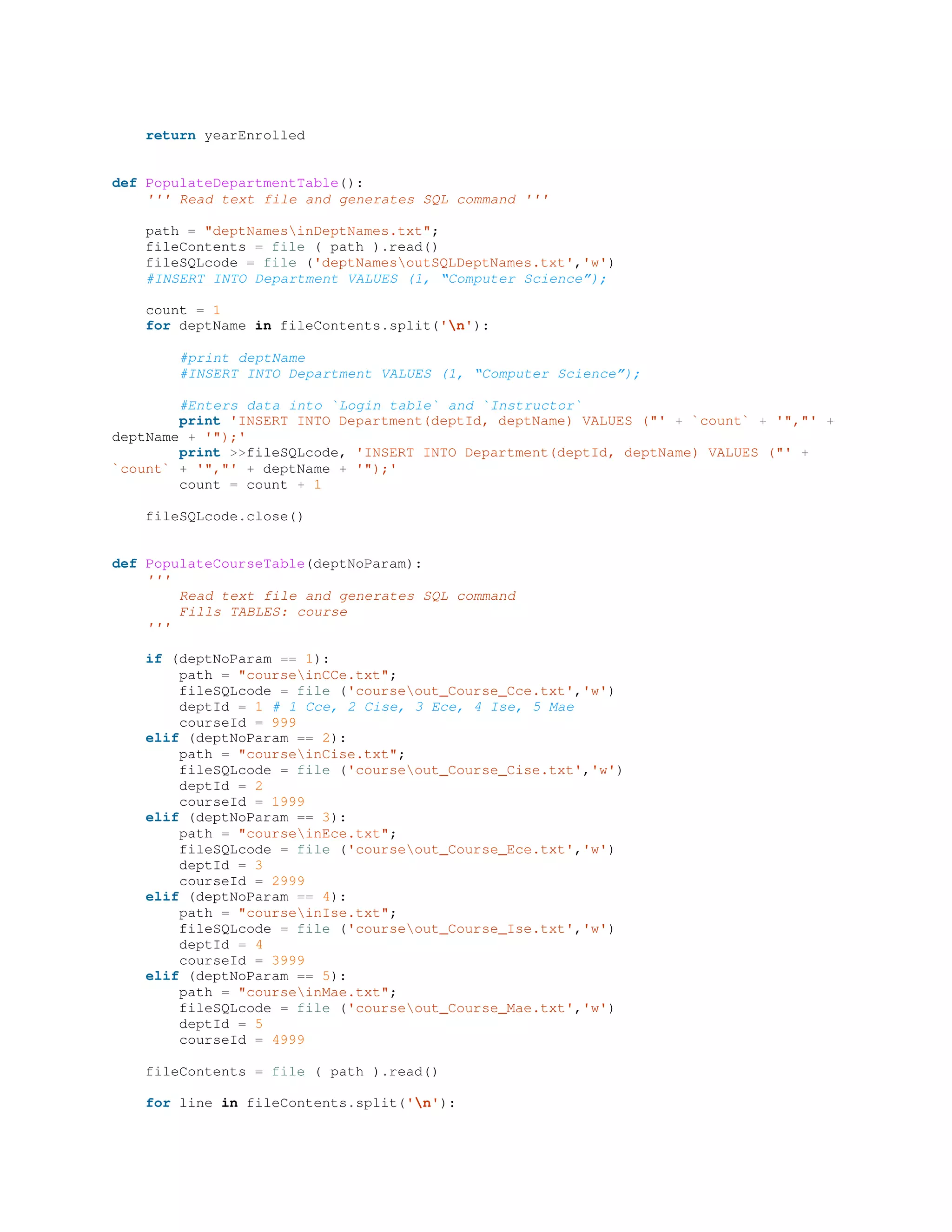 return yearEnrolled
def PopulateDepartmentTable():
''' Read text file and generates SQL command '''
path = "deptNamesinDeptNames.txt";
fileContents = file ( path ).read()
fileSQLcode = file ('deptNamesoutSQLDeptNames.txt','w')
#INSERT INTO Department VALUES (1, “Computer Science”);
count = 1
for deptName in fileContents.split('n'):
#print deptName
#INSERT INTO Department VALUES (1, “Computer Science”);
#Enters data into `Login table` and `Instructor`
print 'INSERT INTO Department(deptId, deptName) VALUES ("' + `count` + '","' +
deptName + '");'
print >>fileSQLcode, 'INSERT INTO Department(deptId, deptName) VALUES ("' +
`count` + '","' + deptName + '");'
count = count + 1
fileSQLcode.close()
def PopulateCourseTable(deptNoParam):
'''
Read text file and generates SQL command
Fills TABLES: course
'''
if (deptNoParam == 1):
path = "courseinCCe.txt";
fileSQLcode = file ('courseout_Course_Cce.txt','w')
deptId = 1 # 1 Cce, 2 Cise, 3 Ece, 4 Ise, 5 Mae
courseId = 999
elif (deptNoParam == 2):
path = "courseinCise.txt";
fileSQLcode = file ('courseout_Course_Cise.txt','w')
deptId = 2
courseId = 1999
elif (deptNoParam == 3):
path = "courseinEce.txt";
fileSQLcode = file ('courseout_Course_Ece.txt','w')
deptId = 3
courseId = 2999
elif (deptNoParam == 4):
path = "courseinIse.txt";
fileSQLcode = file ('courseout_Course_Ise.txt','w')
deptId = 4
courseId = 3999
elif (deptNoParam == 5):
path = "courseinMae.txt";
fileSQLcode = file ('courseout_Course_Mae.txt','w')
deptId = 5
courseId = 4999
fileContents = file ( path ).read()
for line in fileContents.split('n'):
 