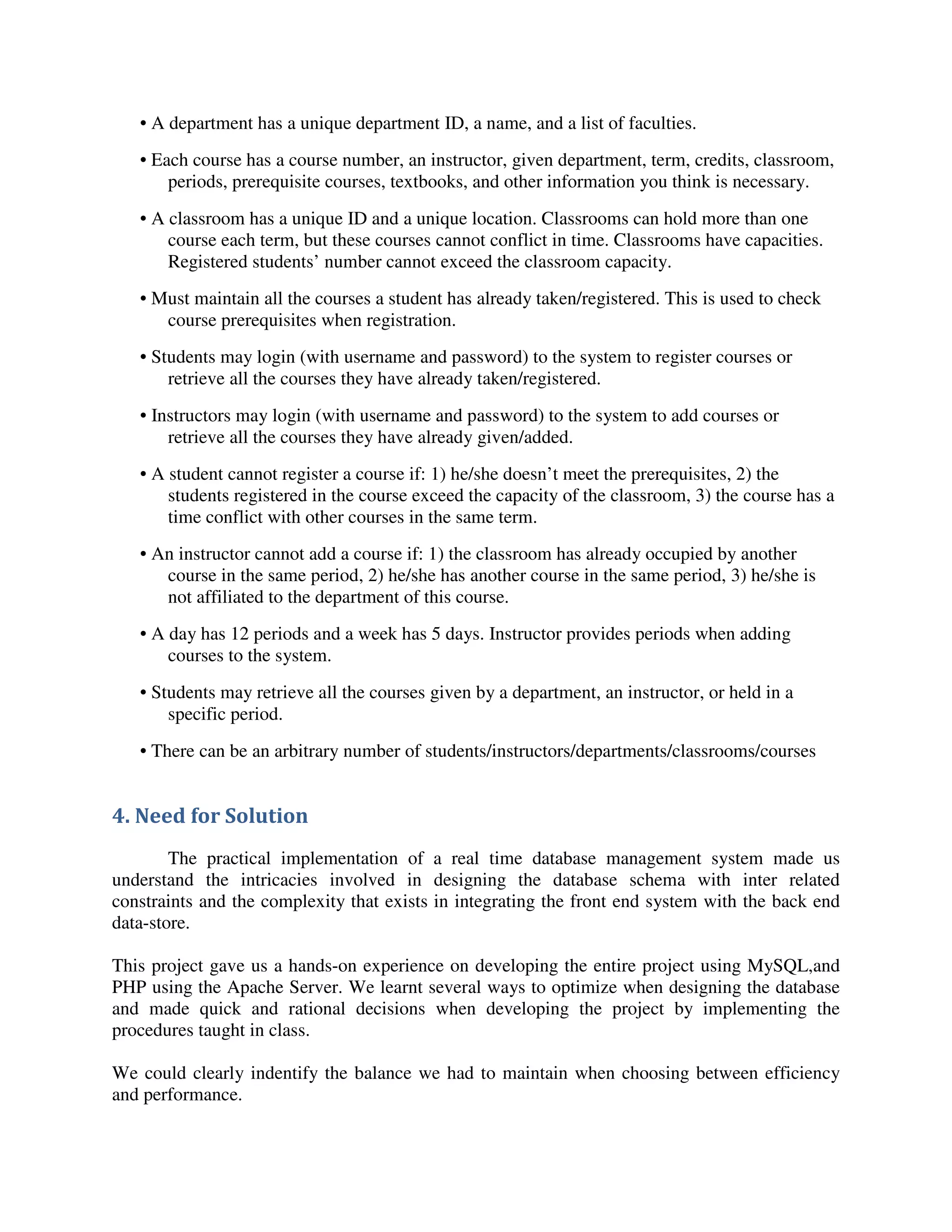 • A department has a unique department ID, a name, and a list of faculties.
• Each course has a course number, an instructor, given department, term, credits, classroom,
periods, prerequisite courses, textbooks, and other information you think is necessary.
• A classroom has a unique ID and a unique location. Classrooms can hold more than one
course each term, but these courses cannot conflict in time. Classrooms have capacities.
Registered students’ number cannot exceed the classroom capacity.
• Must maintain all the courses a student has already taken/registered. This is used to check
course prerequisites when registration.
• Students may login (with username and password) to the system to register courses or
retrieve all the courses they have already taken/registered.
• Instructors may login (with username and password) to the system to add courses or
retrieve all the courses they have already given/added.
• A student cannot register a course if: 1) he/she doesn’t meet the prerequisites, 2) the
students registered in the course exceed the capacity of the classroom, 3) the course has a
time conflict with other courses in the same term.
• An instructor cannot add a course if: 1) the classroom has already occupied by another
course in the same period, 2) he/she has another course in the same period, 3) he/she is
not affiliated to the department of this course.
• A day has 12 periods and a week has 5 days. Instructor provides periods when adding
courses to the system.
• Students may retrieve all the courses given by a department, an instructor, or held in a
specific period.
• There can be an arbitrary number of students/instructors/departments/classrooms/courses
4. Need for Solution
The practical implementation of a real time database management system made us
understand the intricacies involved in designing the database schema with inter related
constraints and the complexity that exists in integrating the front end system with the back end
data-store.
This project gave us a hands-on experience on developing the entire project using MySQL,and
PHP using the Apache Server. We learnt several ways to optimize when designing the database
and made quick and rational decisions when developing the project by implementing the
procedures taught in class.
We could clearly indentify the balance we had to maintain when choosing between efficiency
and performance.
 