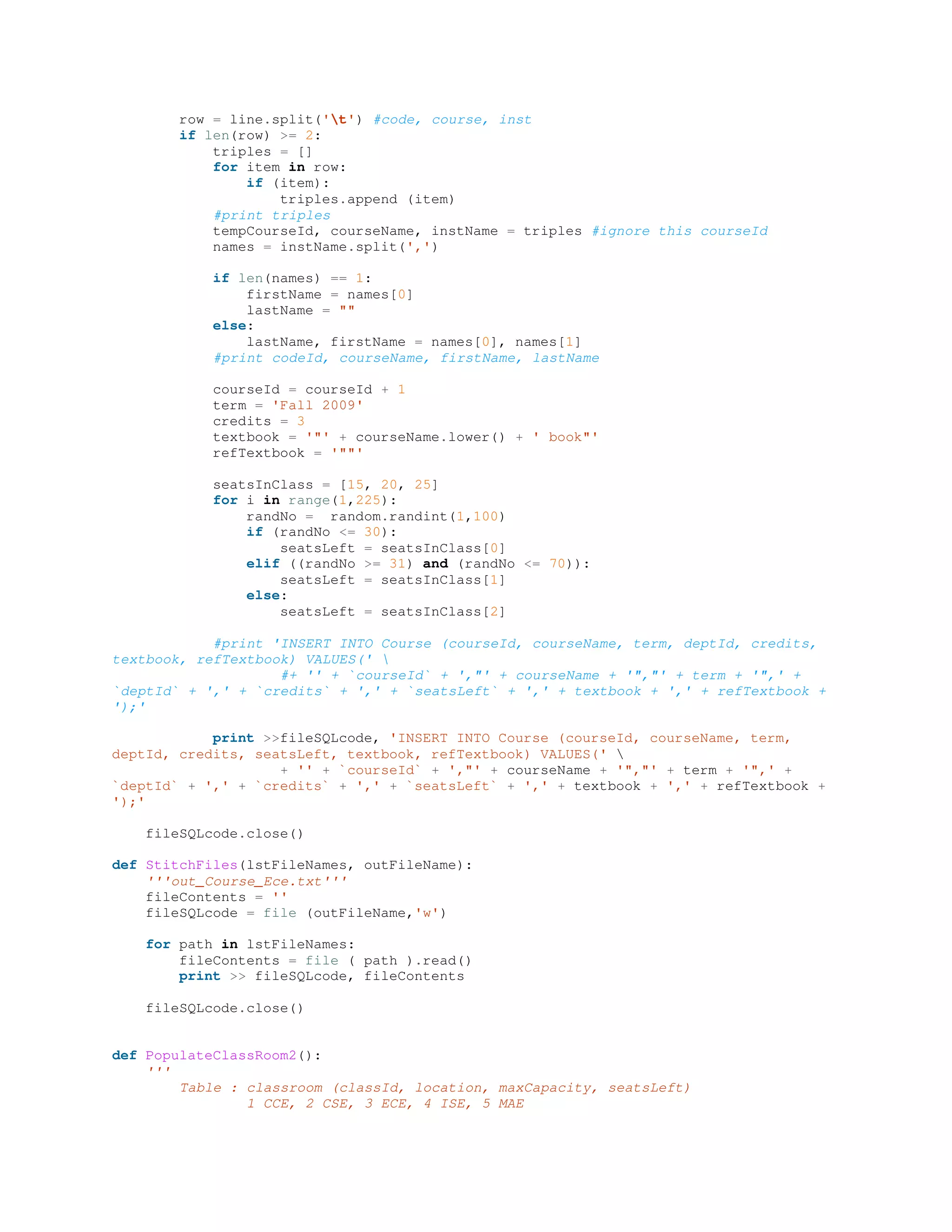 row = line.split('t') #code, course, inst
if len(row) >= 2:
triples = []
for item in row:
if (item):
triples.append (item)
#print triples
tempCourseId, courseName, instName = triples #ignore this courseId
names = instName.split(',')
if len(names) == 1:
firstName = names[0]
lastName = ""
else:
lastName, firstName = names[0], names[1]
#print codeId, courseName, firstName, lastName
courseId = courseId + 1
term = 'Fall 2009'
credits = 3
textbook = '"' + courseName.lower() + ' book"'
refTextbook = '""'
seatsInClass = [15, 20, 25]
for i in range(1,225):
randNo = random.randint(1,100)
if (randNo <= 30):
seatsLeft = seatsInClass[0]
elif ((randNo >= 31) and (randNo <= 70)):
seatsLeft = seatsInClass[1]
else:
seatsLeft = seatsInClass[2]
#print 'INSERT INTO Course (courseId, courseName, term, deptId, credits,
textbook, refTextbook) VALUES(' 
#+ '' + `courseId` + ',"' + courseName + '","' + term + '",' +
`deptId` + ',' + `credits` + ',' + `seatsLeft` + ',' + textbook + ',' + refTextbook +
');'
print >>fileSQLcode, 'INSERT INTO Course (courseId, courseName, term,
deptId, credits, seatsLeft, textbook, refTextbook) VALUES(' 
+ '' + `courseId` + ',"' + courseName + '","' + term + '",' +
`deptId` + ',' + `credits` + ',' + `seatsLeft` + ',' + textbook + ',' + refTextbook +
');'
fileSQLcode.close()
def StitchFiles(lstFileNames, outFileName):
'''out_Course_Ece.txt'''
fileContents = ''
fileSQLcode = file (outFileName,'w')
for path in lstFileNames:
fileContents = file ( path ).read()
print >> fileSQLcode, fileContents
fileSQLcode.close()
def PopulateClassRoom2():
'''
Table : classroom (classId, location, maxCapacity, seatsLeft)
1 CCE, 2 CSE, 3 ECE, 4 ISE, 5 MAE
 