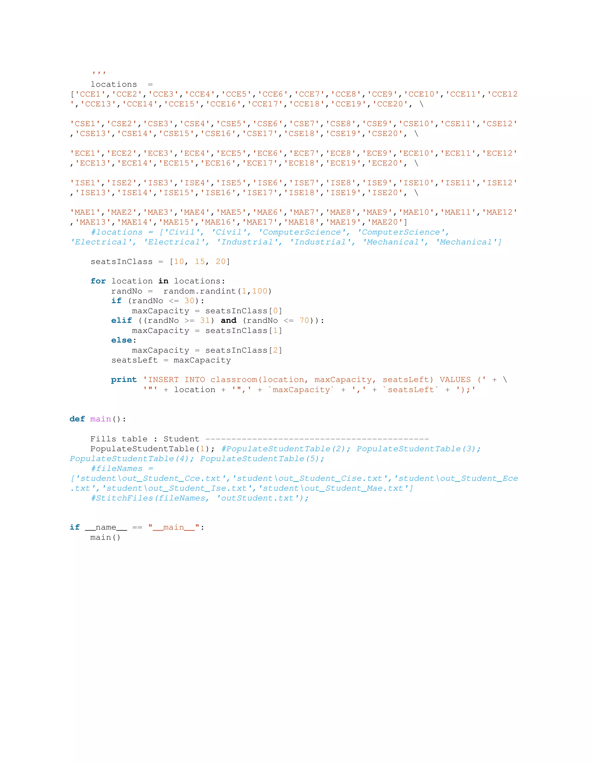 '''
locations =
['CCE1','CCE2','CCE3','CCE4','CCE5','CCE6','CCE7','CCE8','CCE9','CCE10','CCE11','CCE12
','CCE13','CCE14','CCE15','CCE16','CCE17','CCE18','CCE19','CCE20', 
'CSE1','CSE2','CSE3','CSE4','CSE5','CSE6','CSE7','CSE8','CSE9','CSE10','CSE11','CSE12'
,'CSE13','CSE14','CSE15','CSE16','CSE17','CSE18','CSE19','CSE20', 
'ECE1','ECE2','ECE3','ECE4','ECE5','ECE6','ECE7','ECE8','ECE9','ECE10','ECE11','ECE12'
,'ECE13','ECE14','ECE15','ECE16','ECE17','ECE18','ECE19','ECE20', 
'ISE1','ISE2','ISE3','ISE4','ISE5','ISE6','ISE7','ISE8','ISE9','ISE10','ISE11','ISE12'
,'ISE13','ISE14','ISE15','ISE16','ISE17','ISE18','ISE19','ISE20', 
'MAE1','MAE2','MAE3','MAE4','MAE5','MAE6','MAE7','MAE8','MAE9','MAE10','MAE11','MAE12'
,'MAE13','MAE14','MAE15','MAE16','MAE17','MAE18','MAE19','MAE20']
#locations = ['Civil', 'Civil', 'ComputerScience', 'ComputerScience',
'Electrical', 'Electrical', 'Industrial', 'Industrial', 'Mechanical', 'Mechanical']
seatsInClass = [10, 15, 20]
for location in locations:
randNo = random.randint(1,100)
if (randNo <= 30):
maxCapacity = seatsInClass[0]
elif ((randNo >= 31) and (randNo <= 70)):
maxCapacity = seatsInClass[1]
else:
maxCapacity = seatsInClass[2]
seatsLeft = maxCapacity
print 'INSERT INTO classroom(location, maxCapacity, seatsLeft) VALUES (' + 
'"' + location + '",' + `maxCapacity` + ',' + `seatsLeft` + ');'
def main():
Fills table : Student -------------------------------------------
PopulateStudentTable(1); #PopulateStudentTable(2); PopulateStudentTable(3);
PopulateStudentTable(4); PopulateStudentTable(5);
#fileNames =
['studentout_Student_Cce.txt','studentout_Student_Cise.txt','studentout_Student_Ece
.txt','studentout_Student_Ise.txt','studentout_Student_Mae.txt']
#StitchFiles(fileNames, 'outStudent.txt');
if __name__ == "__main__":
main()
 