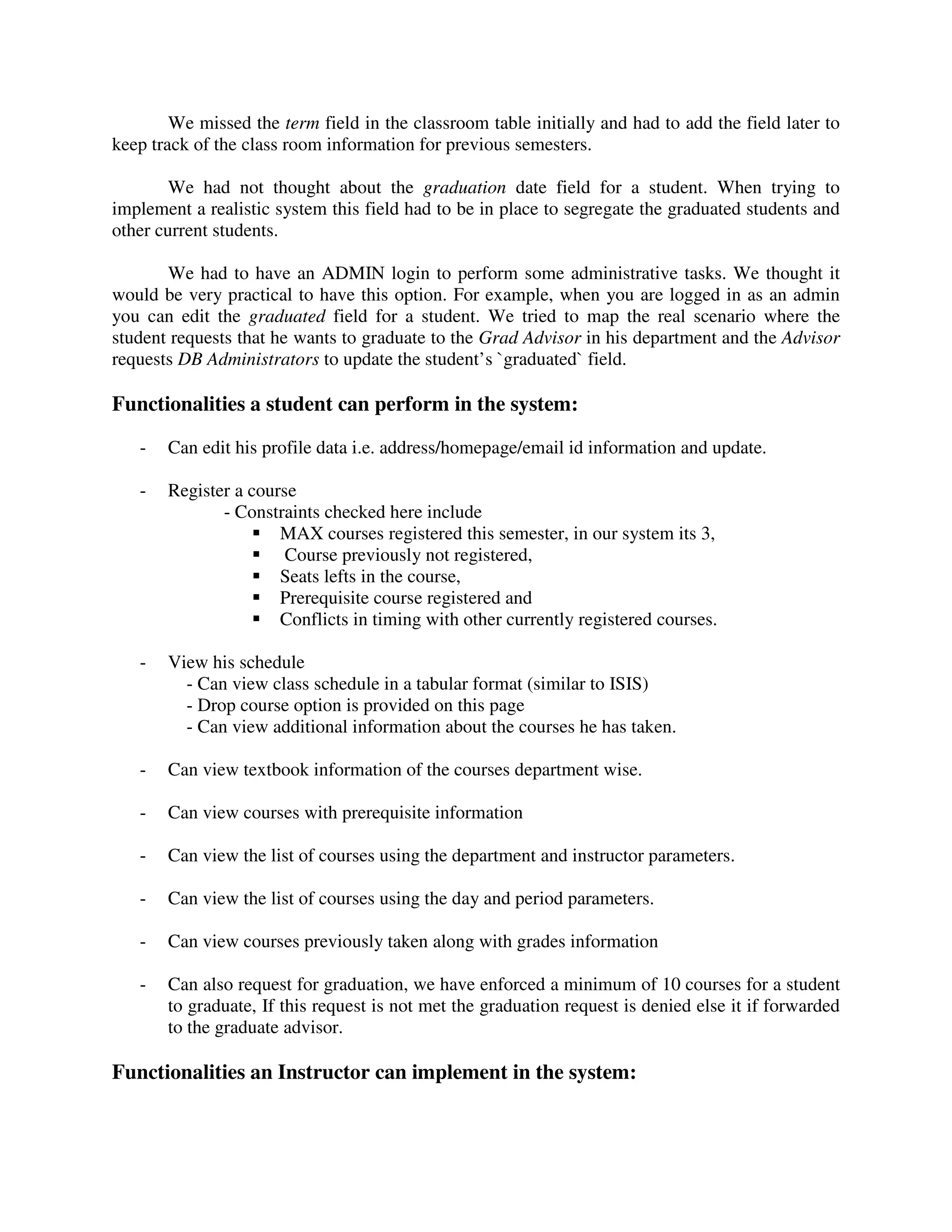 We missed the term field in the classroom table initially and had to add the field later to
keep track of the class room information for previous semesters.
We had not thought about the graduation date field for a student. When trying to
implement a realistic system this field had to be in place to segregate the graduated students and
other current students.
We had to have an ADMIN login to perform some administrative tasks. We thought it
would be very practical to have this option. For example, when you are logged in as an admin
you can edit the graduated field for a student. We tried to map the real scenario where the
student requests that he wants to graduate to the Grad Advisor in his department and the Advisor
requests DB Administrators to update the student’s `graduated` field.
Functionalities a student can perform in the system:
- Can edit his profile data i.e. address/homepage/email id information and update.
- Register a course
- Constraints checked here include
MAX courses registered this semester, in our system its 3,
Course previously not registered,
Seats lefts in the course,
Prerequisite course registered and
Conflicts in timing with other currently registered courses.
- View his schedule
- Can view class schedule in a tabular format (similar to ISIS)
- Drop course option is provided on this page
- Can view additional information about the courses he has taken.
- Can view textbook information of the courses department wise.
- Can view courses with prerequisite information
- Can view the list of courses using the department and instructor parameters.
- Can view the list of courses using the day and period parameters.
- Can view courses previously taken along with grades information
- Can also request for graduation, we have enforced a minimum of 10 courses for a student
to graduate, If this request is not met the graduation request is denied else it if forwarded
to the graduate advisor.
Functionalities an Instructor can implement in the system:
 