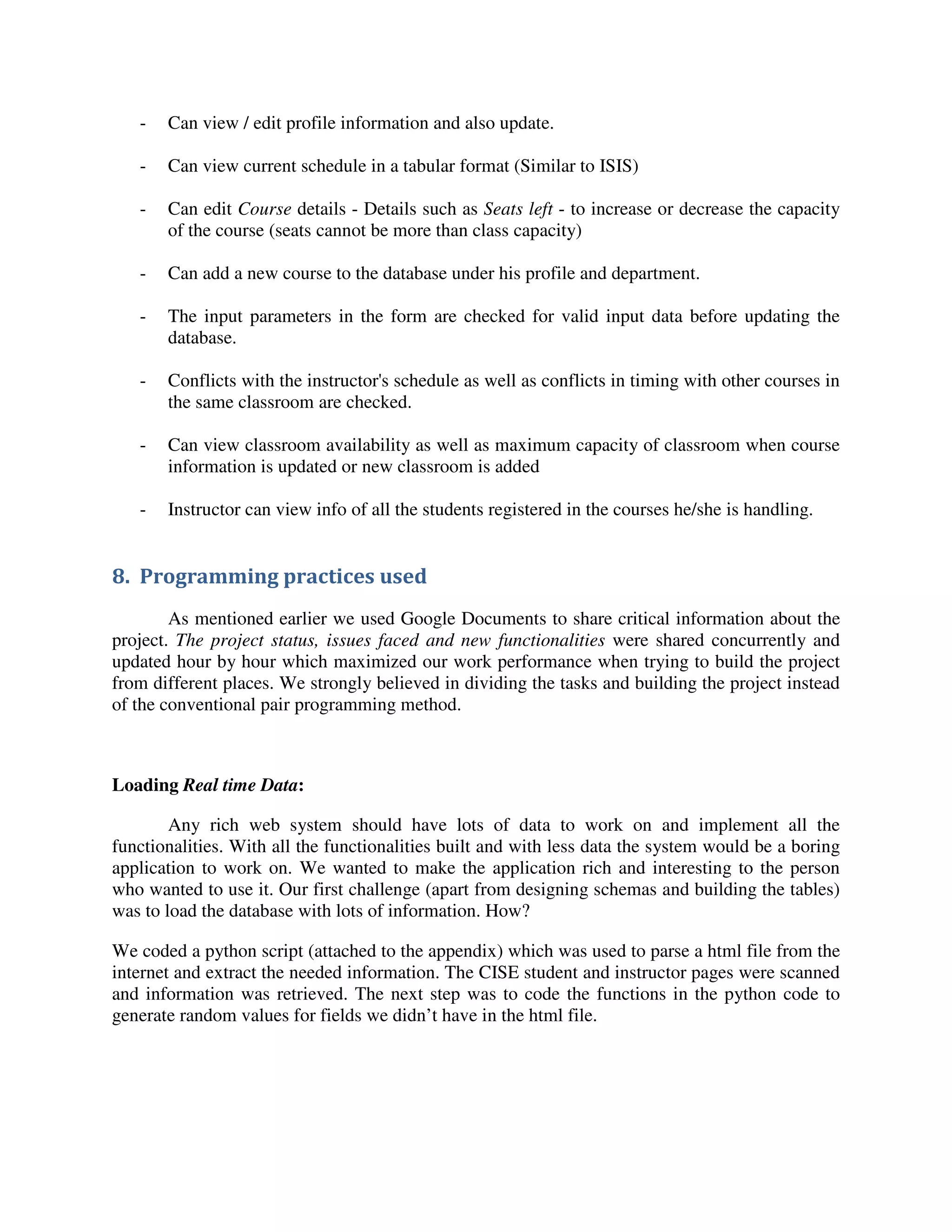 - Can view / edit profile information and also update.
- Can view current schedule in a tabular format (Similar to ISIS)
- Can edit Course details - Details such as Seats left - to increase or decrease the capacity
of the course (seats cannot be more than class capacity)
- Can add a new course to the database under his profile and department.
- The input parameters in the form are checked for valid input data before updating the
database.
- Conflicts with the instructor's schedule as well as conflicts in timing with other courses in
the same classroom are checked.
- Can view classroom availability as well as maximum capacity of classroom when course
information is updated or new classroom is added
- Instructor can view info of all the students registered in the courses he/she is handling.
8. Programming practices used
As mentioned earlier we used Google Documents to share critical information about the
project. The project status, issues faced and new functionalities were shared concurrently and
updated hour by hour which maximized our work performance when trying to build the project
from different places. We strongly believed in dividing the tasks and building the project instead
of the conventional pair programming method.
Loading Real time Data:
Any rich web system should have lots of data to work on and implement all the
functionalities. With all the functionalities built and with less data the system would be a boring
application to work on. We wanted to make the application rich and interesting to the person
who wanted to use it. Our first challenge (apart from designing schemas and building the tables)
was to load the database with lots of information. How?
We coded a python script (attached to the appendix) which was used to parse a html file from the
internet and extract the needed information. The CISE student and instructor pages were scanned
and information was retrieved. The next step was to code the functions in the python code to
generate random values for fields we didn’t have in the html file.
 
