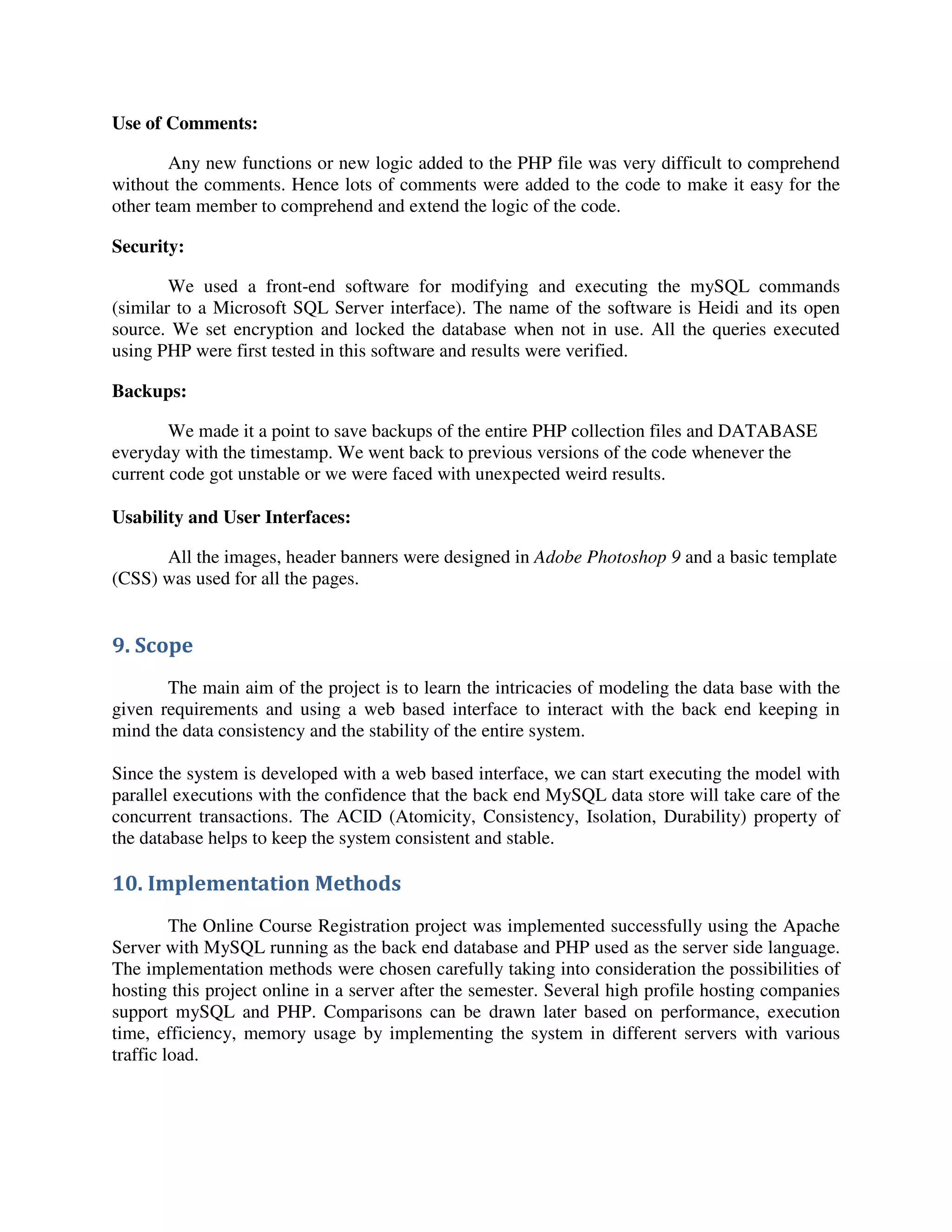 Use of Comments:
Any new functions or new logic added to the PHP file was very difficult to comprehend
without the comments. Hence lots of comments were added to the code to make it easy for the
other team member to comprehend and extend the logic of the code.
Security:
We used a front-end software for modifying and executing the mySQL commands
(similar to a Microsoft SQL Server interface). The name of the software is Heidi and its open
source. We set encryption and locked the database when not in use. All the queries executed
using PHP were first tested in this software and results were verified.
Backups:
We made it a point to save backups of the entire PHP collection files and DATABASE
everyday with the timestamp. We went back to previous versions of the code whenever the
current code got unstable or we were faced with unexpected weird results.
Usability and User Interfaces:
All the images, header banners were designed in Adobe Photoshop 9 and a basic template
(CSS) was used for all the pages.
9. Scope
The main aim of the project is to learn the intricacies of modeling the data base with the
given requirements and using a web based interface to interact with the back end keeping in
mind the data consistency and the stability of the entire system.
Since the system is developed with a web based interface, we can start executing the model with
parallel executions with the confidence that the back end MySQL data store will take care of the
concurrent transactions. The ACID (Atomicity, Consistency, Isolation, Durability) property of
the database helps to keep the system consistent and stable.
10. Implementation Methods
The Online Course Registration project was implemented successfully using the Apache
Server with MySQL running as the back end database and PHP used as the server side language.
The implementation methods were chosen carefully taking into consideration the possibilities of
hosting this project online in a server after the semester. Several high profile hosting companies
support mySQL and PHP. Comparisons can be drawn later based on performance, execution
time, efficiency, memory usage by implementing the system in different servers with various
traffic load.
 