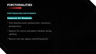 FUNCTIONALITIES
Features for Students:
 View detailed course catalog (titles, instructors,
prerequisites).
 Register for courses and update schedules during
add/drop.
 Receive real-time updates and billing details.
FUNCTIONALITIES FOR STUDENTS
 