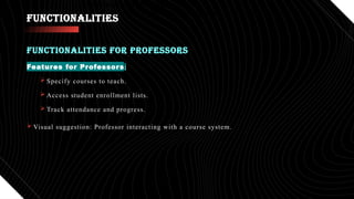 FUNCTIONALITIES
Features for Professors:
 Specify courses to teach.
 Access student enrollment lists.
 Track attendance and progress.
 Visual suggestion: Professor interacting with a course system.
FUNCTIONALITIES FOR PROFESSORS
•Track attendance and progress.
•Visual suggestion: Professor interacting with a course system.
 