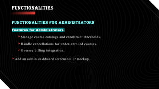 FUNCTIONALITIES
Features for Administrators:
Manage course catalogs and enrollment thresholds.
Handle cancellations for under-enrolled courses.
Oversee billing integration.
Add an admin dashboard screenshot or mockup.
FUNCTIONALITIES FOR ADMINISTRATORS
•Track attendance and progress.
•Visual suggestion: Professor interacting with a course system.
 