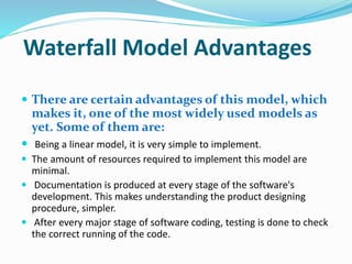 Waterfall Model Advantages
 There are certain advantages of this model, which
makes it, one of the most widely used models as
yet. Some of them are:
 Being a linear model, it is very simple to implement.
 The amount of resources required to implement this model are
minimal.
 Documentation is produced at every stage of the software's
development. This makes understanding the product designing
procedure, simpler.
 After every major stage of software coding, testing is done to check
the correct running of the code.
 