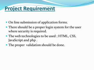 Project Requirement
 On line submission of application forms.
 There should be a proper login system for the user
where security is required.
 The web technologies to be used ; HTML, CSS,
JavaScript and php .
 The proper validation should be done.
 