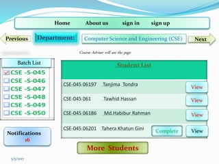Home About us sign in sign up
Department: Computer Science and Engineering (CSE) NextPrevious
Student List
CSE-045 06197 Tanjima Tondra
CSE-045 061 Tawhid Hassan
CSE-045 06186 Md.Habibur Rahman
CSE-045 06201 Tahera Khatun Gini
Notifications
16
View
View
View
ViewComplete
Batch List
5/5/2017
More Students
Course Adviser will see the page
 