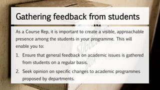 Gathering feedback from students
As a Course Rep, it is important to create a visible, approachable
presence among the students in your programme. This will
enable you to:
1. Ensure that general feedback on academic issues is gathered
from students on a regular basis.
2. Seek opinion on specific changes to academic programmes
proposed by departments.
 