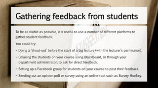 To be as visible as possible, it is useful to use a number of different platforms to
gather student feedback.
You could try:
• Doing a ‘shout-out’ before the start of a big lecture (with the lecturer’s permission).
• Emailing the students on your course using Blackboard, or through your
department administrator, to ask for direct feedback.
• Setting up a Facebook group for students on your course to post their feedback.
• Sending out an opinion poll or survey using an online tool such as Survey Monkey.
Gathering feedback from students
 