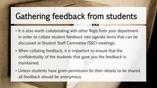 • It is also worth collaborating with other Reps from your department
in order to collate student feedback into agenda items that can be
discussed at Student Staff Committee (SSC) meetings.
• When collating feedback, it is important to ensure that the
confidentiality of the students that gave you the feedback is
maintained.
• Unless students have given permission for their details to be shared,
all feedback should be anonymous.
Gathering feedback from students
 