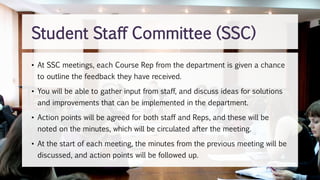 • At SSC meetings, each Course Rep from the department is given a chance
to outline the feedback they have received.
• You will be able to gather input from staff, and discuss ideas for solutions
and improvements that can be implemented in the department.
• Action points will be agreed for both staff and Reps, and these will be
noted on the minutes, which will be circulated after the meeting.
• At the start of each meeting, the minutes from the previous meeting will be
discussed, and action points will be followed up.
Student Staff Committee (SSC)
 