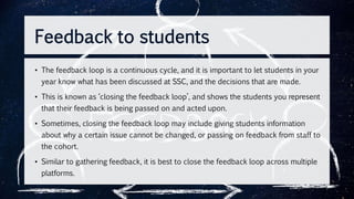 • The feedback loop is a continuous cycle, and it is important to let students in your
year know what has been discussed at SSC, and the decisions that are made.
• This is known as ‘closing the feedback loop’, and shows the students you represent
that their feedback is being passed on and acted upon.
• Sometimes, closing the feedback loop may include giving students information
about why a certain issue cannot be changed, or passing on feedback from staff to
the cohort.
• Similar to gathering feedback, it is best to close the feedback loop across multiple
platforms.
Feedback to students
 