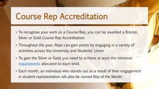 • To recognise your work as a Course Rep, you can be awarded a Bronze,
Silver or Gold Course Rep Accreditation.
• Throughout the year, Reps can gain points by engaging in a variety of
activities across the University and Students’ Union.
• To gain the Silver or Gold, you need to achieve at least the minimum
requirements allocated to each level.
• Each month, an individual who stands out as a result of their engagement
in student representation will also be named Rep of the Month.
Course Rep Accreditation
 