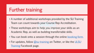• A number of additional workshops provided by the SU Training
Team can count towards your Course Rep Accreditation.
• These workshops aim to help you improve your skills as an
Academic Rep, as well as building transferrable skills.
• You can book onto a session through the online booking form.
• For updates, follow @su-training on Twitter, or like the ULSU
Training Facebook page.
Further training
 