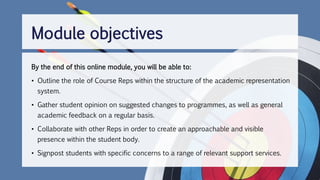 Module objectives
By the end of this online module, you will be able to:
• Outline the role of Course Reps within the structure of the academic representation
system.
• Gather student opinion on suggested changes to programmes, as well as general
academic feedback on a regular basis.
• Collaborate with other Reps in order to create an approachable and visible
presence within the student body.
• Signpost students with specific concerns to a range of relevant support services.
 