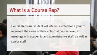 What is a Course Rep?
• Course Reps are student volunteers, elected for a year to
represent the views of their cohort at course-level, in
meetings with academic and administrative staff, as well as
senior staff.
 