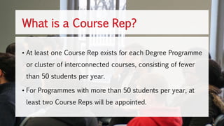 • At least one Course Rep exists for each Degree Programme
or cluster of interconnected courses, consisting of fewer
than 50 students per year.
• For Programmes with more than 50 students per year, at
least two Course Reps will be appointed.
What is a Course Rep?
 