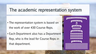 The academic representation system
• The representation system is based on
the work of over 430 Course Reps.
• Each Department also has a Department
Rep, who is the lead for Course Reps in
that department.
 