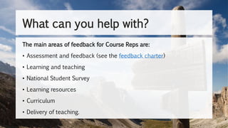 What can you help with?
The main areas of feedback for Course Reps are:
• Assessment and feedback (see the feedback charter)
• Learning and teaching
• National Student Survey
• Learning resources
• Curriculum
• Delivery of teaching.
 