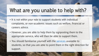 • It is not within your role to support students with individual
complaints, or non-academic issues such as welfare, financial or
careers advice.
• However, you are able to help them by signposting them to the
appropriate service, who will then be able to support them.
• You should familiarise yourself with the services available to
students, so that you are able to point them in the right direction for
support.
What are you unable to help with?
 