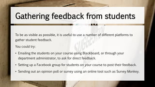 To be as visible as possible, it is useful to use a number of different platforms to
gather student feedback.
You could try:
• Emailing the students on your course using Blackboard, or through your
department administrator, to ask for direct feedback.
• Setting up a Facebook group for students on your course to post their feedback.
• Sending out an opinion poll or survey using an online tool such as Survey Monkey.
Gathering feedback from students
 