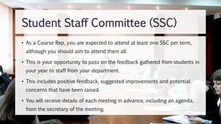 Student Staff Committee (SSC)
• As a Course Rep, you are expected to attend at least one SSC per term,
although you should aim to attend them all.
• This is your opportunity to pass on the feedback gathered from students in
your year to staff from your department.
• This includes positive feedback, suggested improvements and potential
concerns that have been raised.
• You will receive details of each meeting in advance, including an agenda,
from the secretary of the meeting.
 