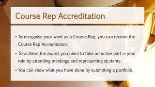 • To recognise your work as a Course Rep, you can receive the
Course Rep Accreditation.
• To achieve the award, you need to take an active part in your
role by attending meetings and representing students.
• You can show what you have done by submitting a portfolio.
Course Rep Accreditation
 