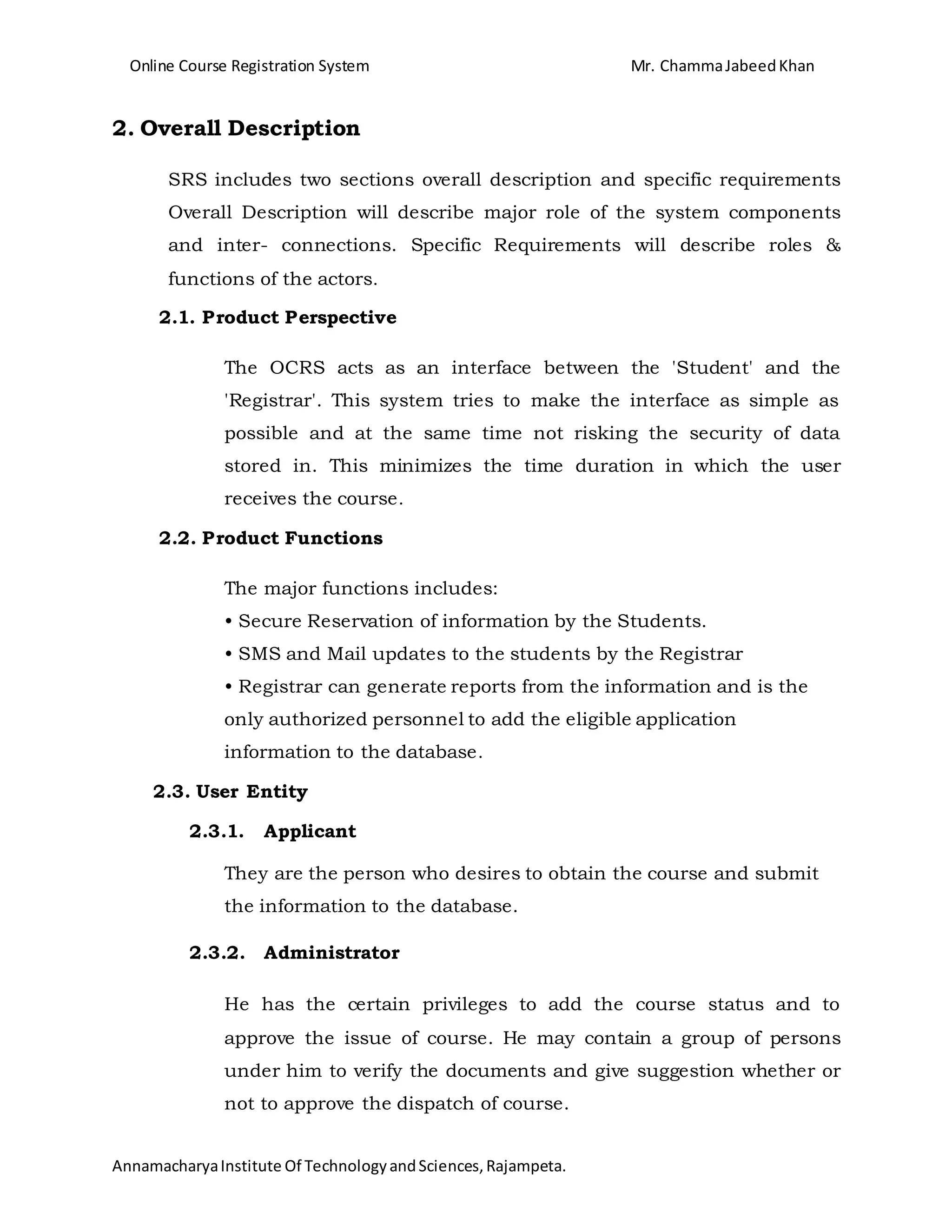 Online Course Registration System Mr. ChammaJabeedKhan
AnnamacharyaInstitute Of TechnologyandSciences,Rajampeta.
2. Overall Description
SRS includes two sections overall description and specific requirements
Overall Description will describe major role of the system components
and inter- connections. Specific Requirements will describe roles &
functions of the actors.
2.1. Product Perspective
The OCRS acts as an interface between the 'Student' and the
'Registrar'. This system tries to make the interface as simple as
possible and at the same time not risking the security of data
stored in. This minimizes the time duration in which the user
receives the course.
2.2. Product Functions
The major functions includes:
• Secure Reservation of information by the Students.
• SMS and Mail updates to the students by the Registrar
• Registrar can generate reports from the information and is the
only authorized personnel to add the eligible application
information to the database.
2.3. User Entity
2.3.1. Applicant
They are the person who desires to obtain the course and submit
the information to the database.
2.3.2. Administrator
He has the certain privileges to add the course status and to
approve the issue of course. He may contain a group of persons
under him to verify the documents and give suggestion whether or
not to approve the dispatch of course.
 