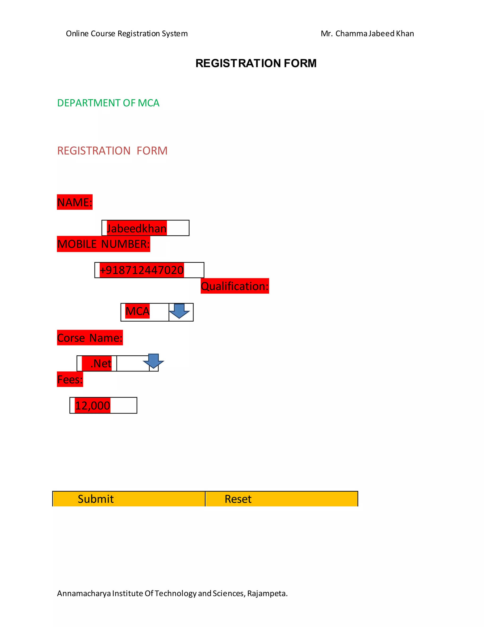 Online Course Registration System Mr. ChammaJabeedKhan
AnnamacharyaInstitute Of TechnologyandSciences,Rajampeta.
REGISTRATION FORM
DEPARTMENT OF MCA
REGISTRATION FORM
NAME:
Jabeedkhan
MOBILE NUMBER:
+918712447020
Qualification:
Corse Name:
.Net
Fees:
12,000
Submit Reset
MCA
 