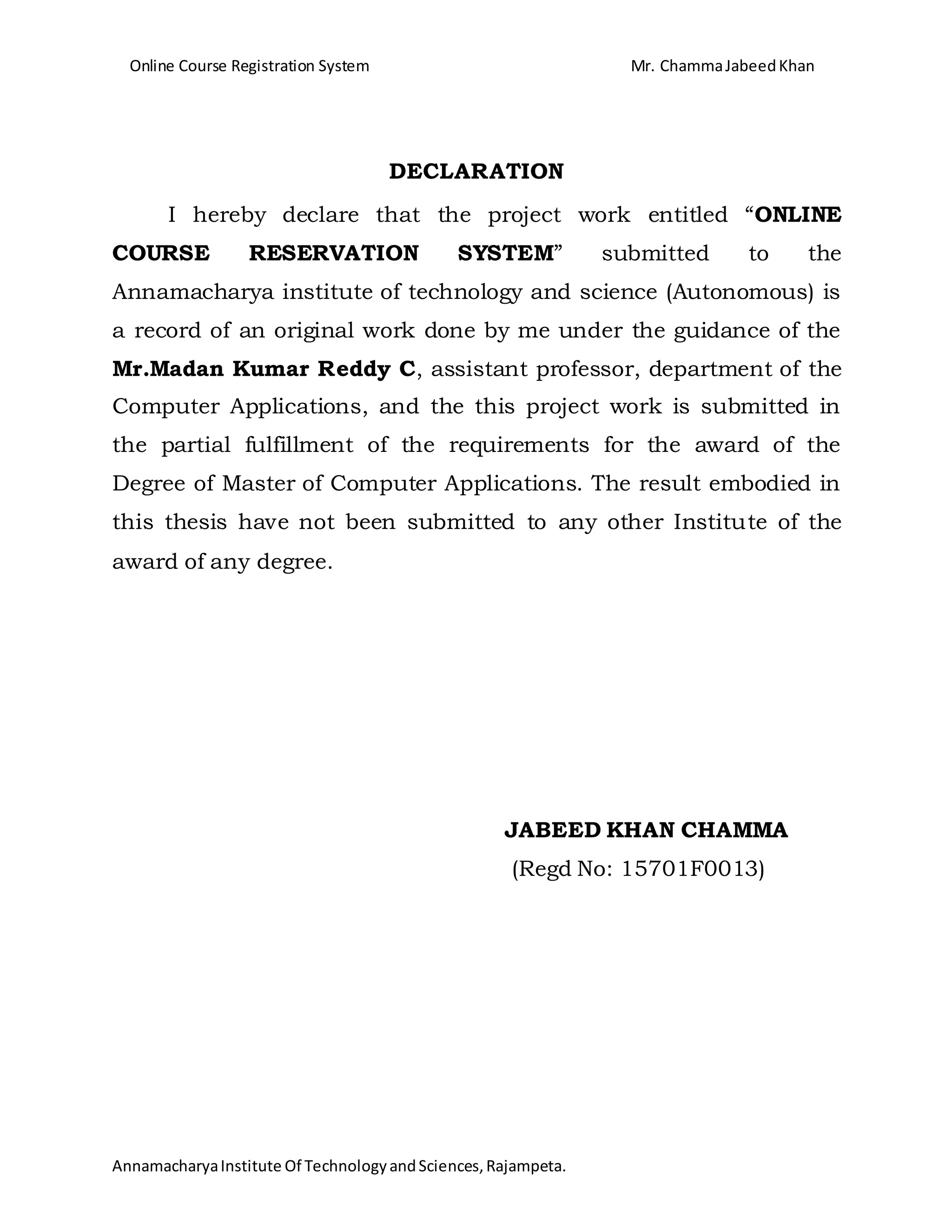 Online Course Registration System Mr. ChammaJabeedKhan
AnnamacharyaInstitute Of TechnologyandSciences,Rajampeta.
DECLARATION
I hereby declare that the project work entitled “ONLINE
COURSE RESERVATION SYSTEM” submitted to the
Annamacharya institute of technology and science (Autonomous) is
a record of an original work done by me under the guidance of the
Mr.Madan Kumar Reddy C, assistant professor, department of the
Computer Applications, and the this project work is submitted in
the partial fulfillment of the requirements for the award of the
Degree of Master of Computer Applications. The result embodied in
this thesis have not been submitted to any other Institute of the
award of any degree.
JABEED KHAN CHAMMA
(Regd No: 15701F0013)
 