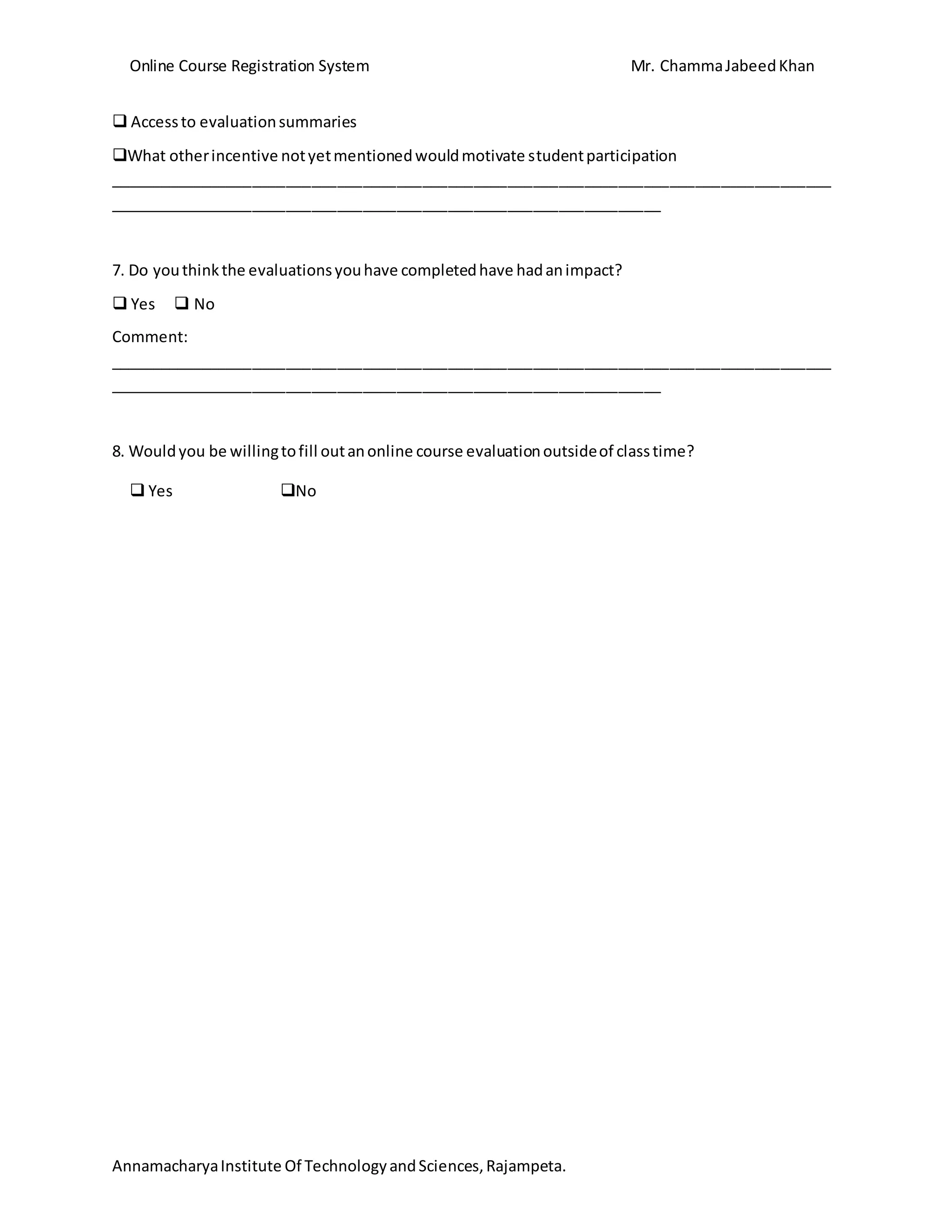 Online Course Registration System Mr. ChammaJabeedKhan
AnnamacharyaInstitute Of TechnologyandSciences,Rajampeta.
 Accessto evaluationsummaries
What otherincentive notyetmentionedwouldmotivate studentparticipation
_____________________________________________________________________________________
_________________________________________________________________
7. Do youthinkthe evaluationsyouhave completedhave hadanimpact?
 Yes  No
Comment:
_____________________________________________________________________________________
_________________________________________________________________
8. Wouldyou be willingtofill outanonline course evaluationoutsideof classtime?
 Yes No
 